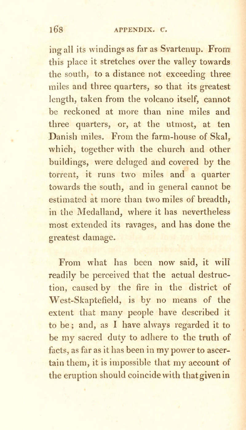 ingall its windings as far as Svartenup. From th is place it stretches over the valley towards the south, to a distance not exceeding three miles and three quarters, so that its greatest length, taken from the volcano itself, cannot be reckoned at more than nine miles and three quarters, or, at the utmost, at ten Danish miles. From the farm-house of Skal, which, together with the church and other buildings, were deluged and covered by the torrent, it runs two miles and a quarter towards the south, and in general cannot be estimated at more than two miles of breadth, in the Medalland, where it has nevertheless most extended its ravages, and has done the greatest damage. From what has been now said, it will readily be perceived that the actual destruc¬ tion, caused by the fire in the district of West-Skaptefield, is by no means of the extent that many people have described it to be; and, as I have always regarded it to be my sacred duty to adhere to the truth of facts, as far as it has been in my power to ascer¬ tain them, it is impossible that my account of the eruption should coincide with that given in