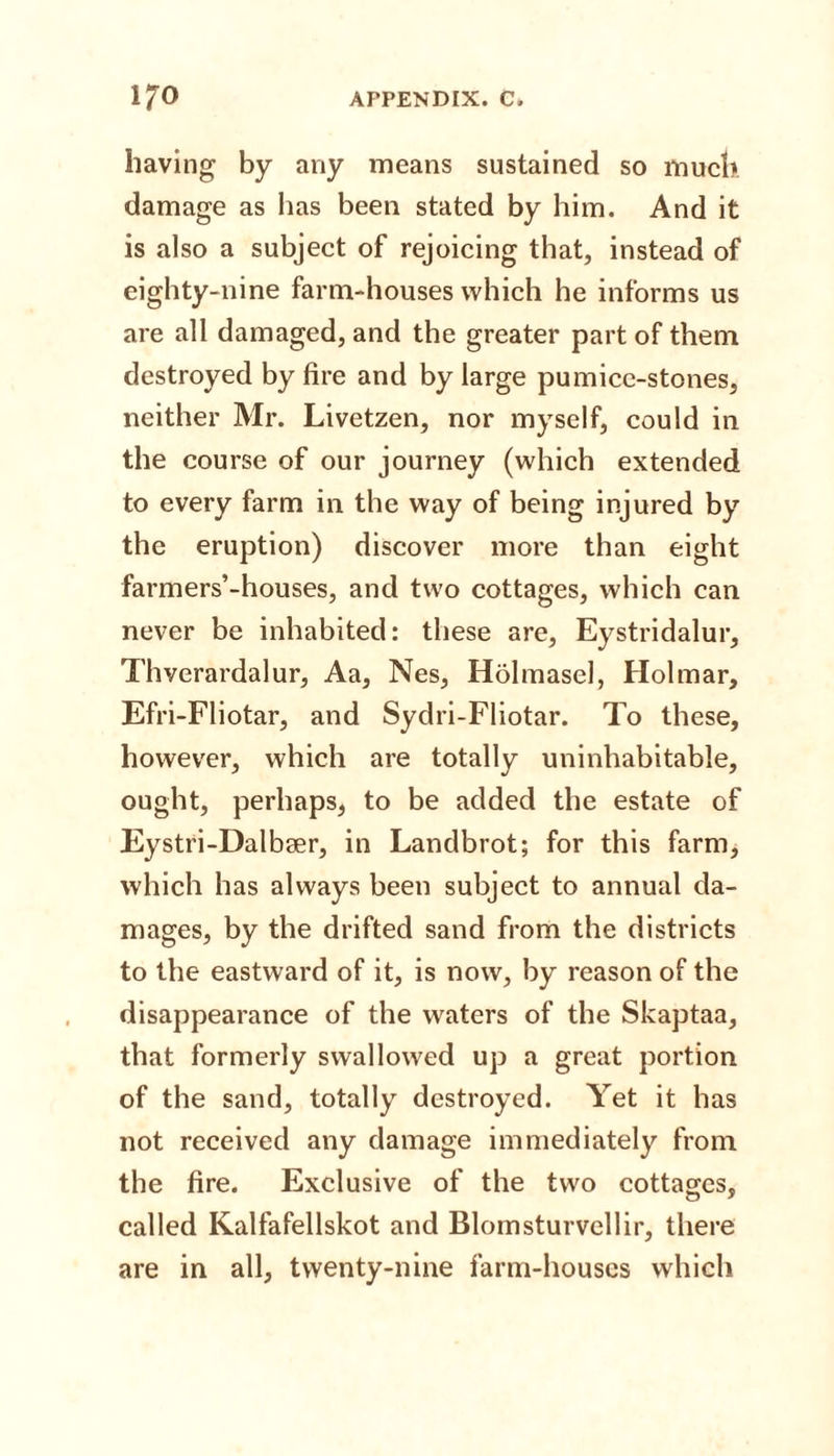 having by any means sustained so much damage as has been stated by him. And it is also a subject of rejoicing that, instead of eighty-nine farm-houses which he informs us are all damaged, and the greater part of them destroyed by fire and by large pumice-stones, neither Mr. Livetzen, nor myself, could in the course of our journey (which extended to every farm in the way of being injured by the eruption) discover more than eight farmers’-houses, and two cottages, which can never be inhabited: these are, Eystridalur, Thverardalur, Aa, Nes, Holmasel, Holmar, Efri-Fliotar, and Sydri-Fliotar. To these, however, which are totally uninhabitable, ought, perhaps, to be added the estate of Eystri-Dalbser, in Landbrot; for this farm, which has always been subject to annual da¬ mages, by the drifted sand from the districts to the eastward of it, is now, by reason of the disappearance of the waters of the Skaptaa, that formerly swallowed up a great portion of the sand, totally destroyed. Yet it has not received any damage immediately from the fire. Exclusive of the two cottages, called Kalfafellskot and Blomsturvellir, there are in all, twenty-nine farm-houses which