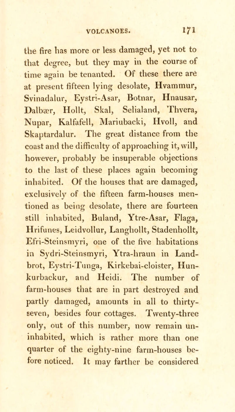 the fire has more or less damaged, yet not to that degree, but they may in the course of time a^ain be tenanted. Of these there are at present fifteen lying desolate, Hvammur, Svinadalur, Eystri-Asar, Botnar, Hnausar, Dalbaer, Hollt, Skal, Selialand, Thvera, Nupar, Kalfafell, Mariubacki, Hvoll, and Skaptardalur. The great distance from the coast and the difficulty of approaching it, will, however, probably be insuperable objections to the last of these places again becoming inhabited. Of the houses that are damaged, exclusively of the fifteen farm-houses men¬ tioned as being desolate, there are fourteen still inhabited, Buland, Ytre-Asar, Flaga, Hrifunes, Leidvollur, Langhollt, Stadenhollt, Efri-Steinsmyri, one of the five habitations in Sydri-Steinsmyri, Ytra-hraun in Land- brot, Eystri-Tunga, Kirkebai-cloister, Hun- kurbackur, and Heidi. The number of farm-houses that are in part destroyed and partly damaged, amounts in all to thirty- seven, besides four cottages. Twenty-three only, out of this number, now remain un¬ inhabited, which is rather more than one quarter of the eighty-nine farm-houses be¬ fore noticed. It may farther be considered