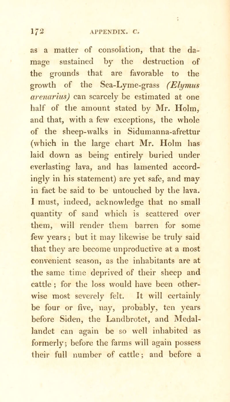 as a matter of consolation, that the da¬ mage sustained by the destruction of the grounds that are favorable to the growth of the Sea-Lyme-grass (Elijmus arenarius) can scarcely be estimated at one half of the amount stated by Mr. Holm, and that, with a few exceptions, the whole of the sheep-walks in Sidumanna-afrettur (which in the large chart Mr. Holm has laid down as being entirely buried under everlasting lava, and has lamented accord¬ ingly in his statement) are yet safe, and may in fact be said to be untouched by the lava. I must, indeed, acknowledge that no small quantity of sand which is scattered over them, will render them barren for some few years; but it may likewise be truly said that they are become unproductive at a most convenient season, as the inhabitants are at the same time deprived of their sheep and cattle ; for the loss would have been other¬ wise most severely felt. It will certainly be four or five, nay, probably, ten years before Siden, the Landbrotet, and Medal- landct can again be so well inhabited as formerly; before the farms will again possess their full number of cattle; and before a