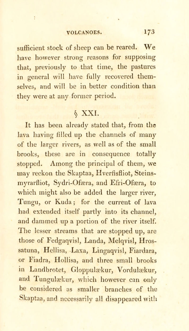 sufficient stock of sheep can be reared. We have however strong reasons for supposing that, previously to that time, the pastures in general will have fully recovered them¬ selves, and will be in better condition than they were at any former period. § XXI. It has been already stated that, from the lava having filled up the channels of many of the larger rivers, as well as of the small brooks, these are in consequence totally stopped. Among the principal of them, we may reckon the Skaptaa, Hverfisfliot, Steins- myrarfliot, Sydri-Ofera, and Efri-Ofaera, to which might also be added the larger river, Tungu, or Kuda; for the current of lava had extended itself partly into its channel, and dammed up a portion of the river itself. The lesser streams that are stopped up, are those of Fedgaqvisl, Landa, Melqvisl, Hros- satuna, Hell isa, Laxa, Lingaqvisl, Fiardara, or Fiadra, Hollisa, and three small brooks in Landbrotet, Gloppuloekur, Vordulaekur, and Tungulaekur, which however can only be considered as smaller branches of the Skaptaa, and necessarily all disappeared with