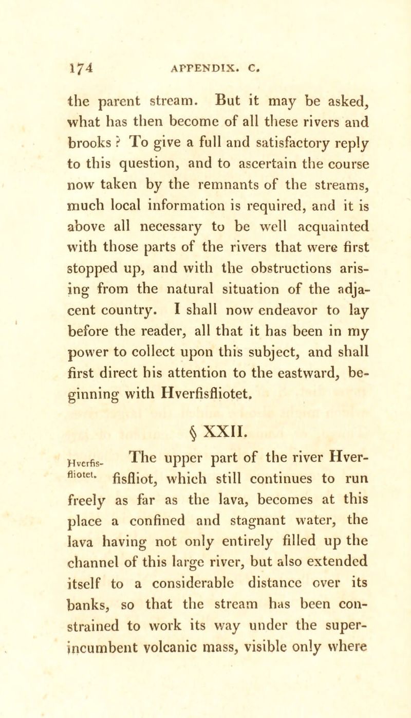 the parent stream. But it may be asked, what has then become of all these rivers and brooks ? To give a full and satisfactory reply to this question, and to ascertain the course now taken by the remnants of the streams, much local information is required, and it is above all necessary to be well acquainted with those parts of the rivers that were first stopped up, and with the obstructions aris¬ ing from the natural situation of the adja¬ cent country. I shall now endeavor to lay before the reader, all that it has been in my power to collect upon this subject, and shall first direct his attention to the eastward, be¬ ginning with Hverfisfliotet. § XXII. Hvcrfis- The upper part of the river Hver- flimeu which still continues to run freely as far as the lava, becomes at this place a confined and stagnant water, the lava having not only entirely filled up the channel of this large river, but also extended itself to a considerable distance ever its banks, so that the stream has been con¬ strained to work its v/ay under the super¬ incumbent volcanic mass, visible only where