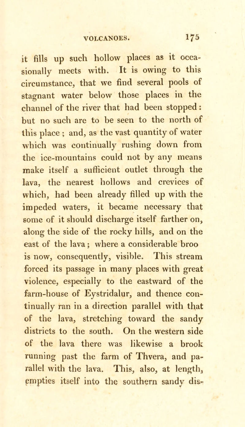 it fills up such hollow places as it occa¬ sionally meets with. It is owing to this circumstance, that we find several pools of stagnant water below those places in the channel of the river that had been stopped: but no such are to be seen to the north of this place ; and, as the vast quantity of water which was continually rushing down from the ice-mountains could not by any means make itself a sufficient outlet through the lava, the nearest hollows and crevices of which, had been already filled up with the impeded waters, it became necessary that some of it should discharge itself farther on, along the side of the rocky hills, and on the east of the lava; where a considerable broo is now, consequently, visible. This stream forced its passage in many places with great violence, especially to the eastward of the farm-house of Eystridalur, and thence con¬ tinually ran in a direction parallel with that of the lava, stretching toward the sandy districts to the south. On the western side of the lava there was likewise a brook running past the farm of Thvera, and pa¬ rallel with the lava. This, also, at length, empties itself into the southern sandy dis-