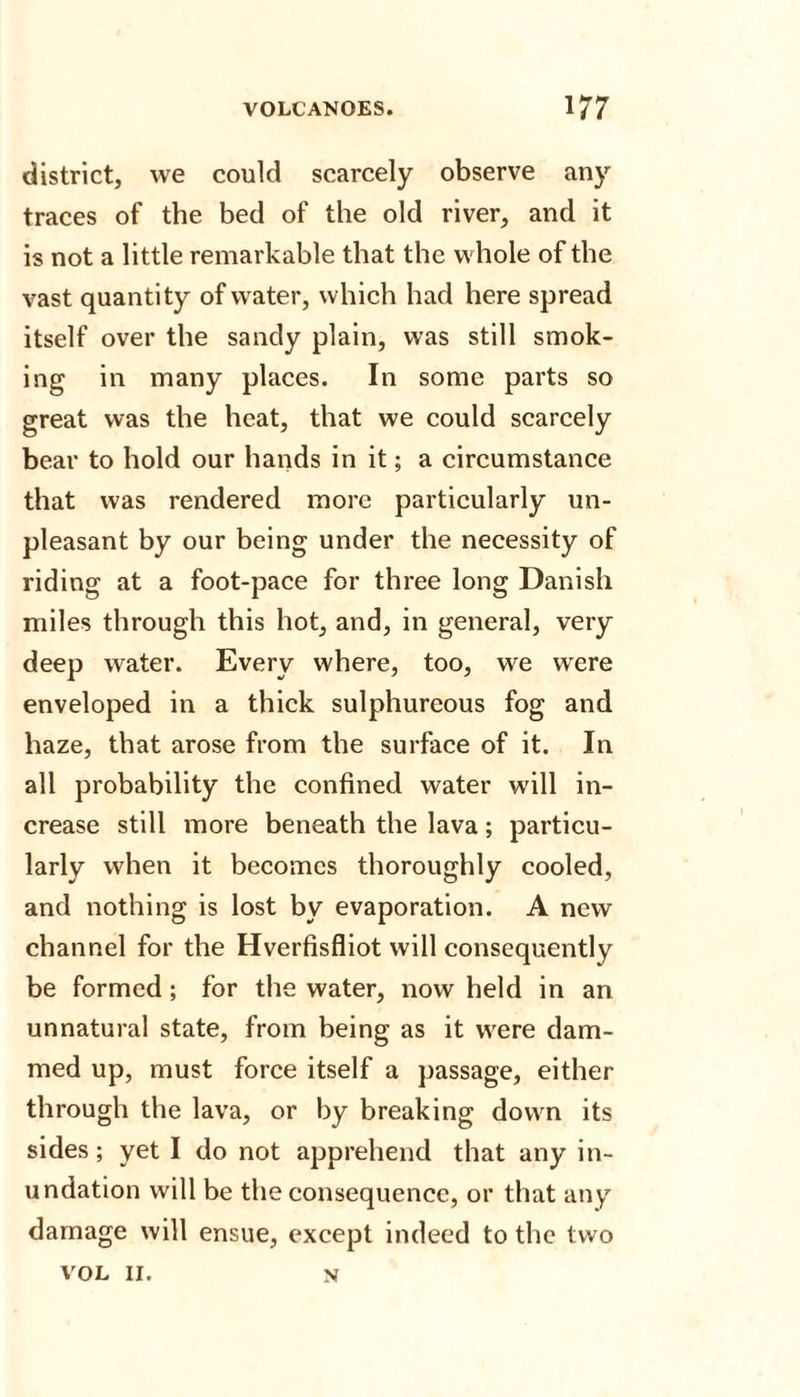 district, we could scarcely observe any traces of the bed of the old river, and it is not a little remarkable that the whole of the vast quantity of water, which had here spread itself over the sandy plain, was still smok¬ ing in many places. In some parts so great was the heat, that we could scarcely bear to hold our hands in it; a circumstance that was rendered more particularly un¬ pleasant by our being under the necessity of riding at a foot-pace for three long Danish miles through this hot, and, in general, very deep water. Every where, too, we were enveloped in a thick sulphureous fog and haze, that arose from the surface of it. In all probability the confined water will in¬ crease still more beneath the lava; particu¬ larly when it becomes thoroughly cooled, and nothing is lost by evaporation. A new channel for the Hverfisfliot will consequently be formed; for the water, now held in an unnatural state, from being as it were dam¬ med up, must force itself a passage, either through the lava, or by breaking down its sides; yet I do not apprehend that any in¬ undation will be the consequence, or that any damage will ensue, except indeed to the two VOL II. n