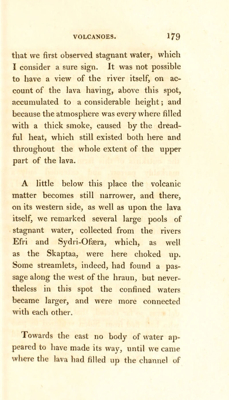 that we first observed stagnant water, which I consider a sure sign. It was not possible to have a view of the river itself, on ac¬ count of the lava having, above this spot, accumulated to a considerable height; and because the atmosphere was everywhere filled with a thick smoke, caused by the dread¬ ful heat, which still existed both here and throughout the whole extent of the upper part of the lava. A little below this place the volcanic matter becomes still narrower, and there, on its western side, as well as upon the lava itself, we remarked several large pools of stagnant water, collected from the rivers Efri and Sydri-Ofaera, which, as well as the Skaptaa, were here choked up. Some streamlets, indeed, had found a pas¬ sage along the west of the hraun, but never¬ theless in this spot the confined waters became larger, and were more connected with each other. Towards the east no body of water ap¬ peared to have made its way, until we came where the lava had filled up the channel of