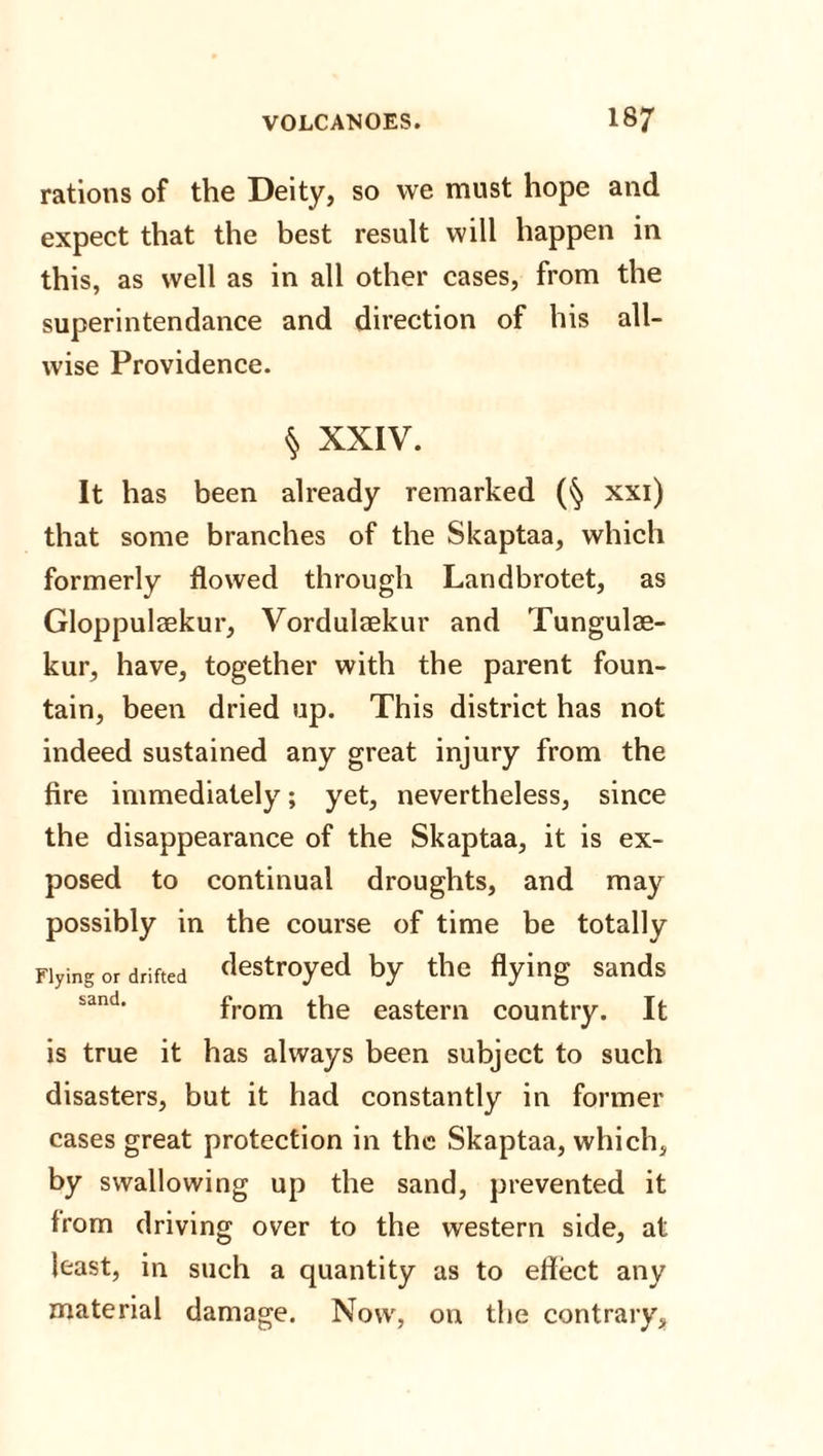 rations of the Deity, so we must hope and expect that the best result will happen in this, as well as in all other cases, from the superintendance and direction of his all¬ wise Providence. § XXIV. It has been already remarked (§ xxi) that some branches of the Skaptaa, which formerly flowed through Landbrotet, as Gloppulaekur, Vordulaekur and Tungulae- kur, have, together with the parent foun¬ tain, been dried up. This district has not indeed sustained any great injury from the fire immediately; yet, nevertheless, since the disappearance of the Skaptaa, it is ex¬ posed to continual droughts, and may possibly in the course of time be totally Flying or drifted destroyed by the flying sands from the eastern country. It is true it has always been subject to such disasters, but it had constantly in former cases great protection in the Skaptaa, which, by swallowing up the sand, prevented it from driving over to the western side, at least, in such a quantity as to effect any material damage. Now, on the contrary,
