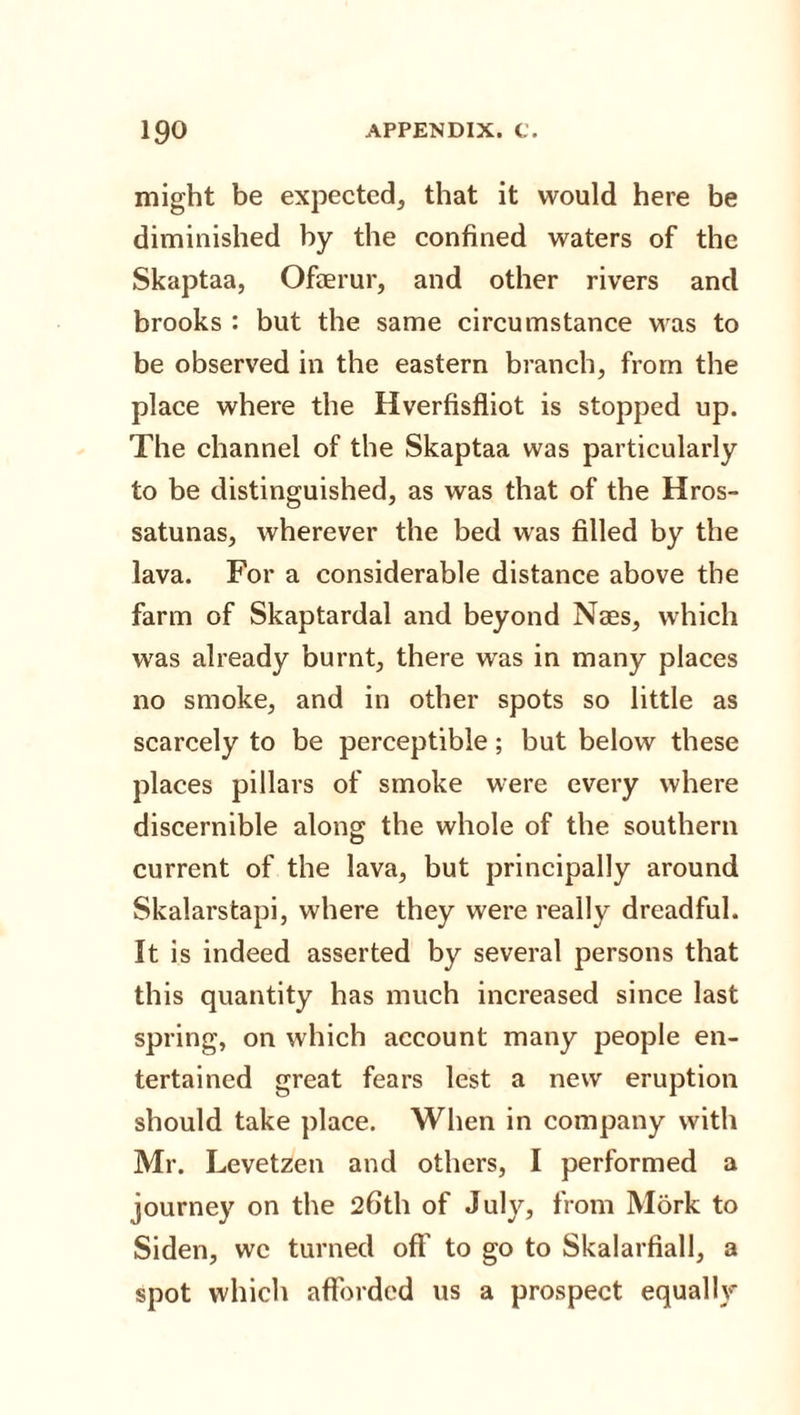 might be expected, that it would here be diminished by the confined waters of the Skaptaa, Ofaerur, and other rivers and brooks : but the same circumstance was to be observed in the eastern branch, from the place where the Hverfisfliot is stopped up. The channel of the Skaptaa was particularly to be distinguished, as was that of the Hros- satunas, wherever the bed was filled by the lava. For a considerable distance above the farm of Skaptardal and beyond Naes, which was already burnt, there was in many places no smoke, and in other spots so little as scarcely to be perceptible; but below these places pillars of smoke were every where discernible along the whole of the southern current of the lava, but principally around Skalarstapi, where they were really dreadful. It is indeed asserted by several persons that this quantity has much increased since last spring, on which account many people en¬ tertained great fears lest a new eruption should take place. When in company with Mr. Levetzen and others, I performed a journey on the 26th of July, from Mork to Siden, wc turned off to go to Skalarfiall, a spot which afforded us a prospect equally