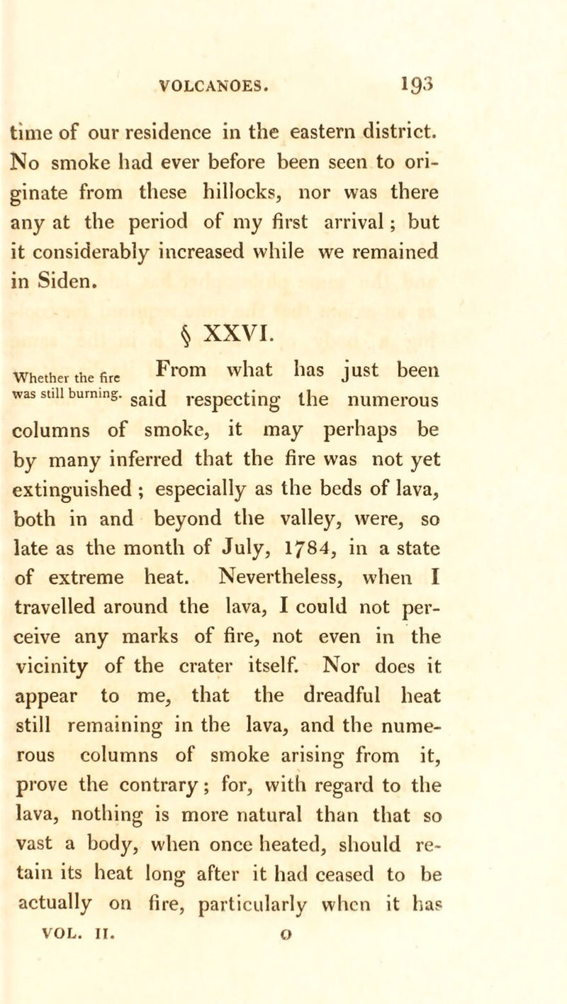 time of our residence in the eastern district. No smoke had ever before been seen to ori¬ ginate from these hillocks, nor was there any at the period of my first arrival; but it considerably increased while we remained in Siden. § XXVI. Whether the fire From what Ilas jUst beeii was still burning. ga-(j respecting the numerous columns of smoke, it may perhaps be by many inferred that the fire was not yet extinguished ; especially as the beds of lava, both in and beyond the valley, were, so late as the month of July, 1/84, in a state of extreme heat. Nevertheless, when I travelled around the lava, I could not per¬ ceive any marks of fire, not even in the vicinity of the crater itself. Nor does it appear to me, that the dreadful heat still remaining in the lava, and the nume¬ rous columns of smoke arising from it, prove the contrary; for, with regard to the lava, nothing is more natural than that so vast a body, when once heated, should re¬ tain its heat long after it had ceased to be actually on fire, particularly when it has VOL. 11. o