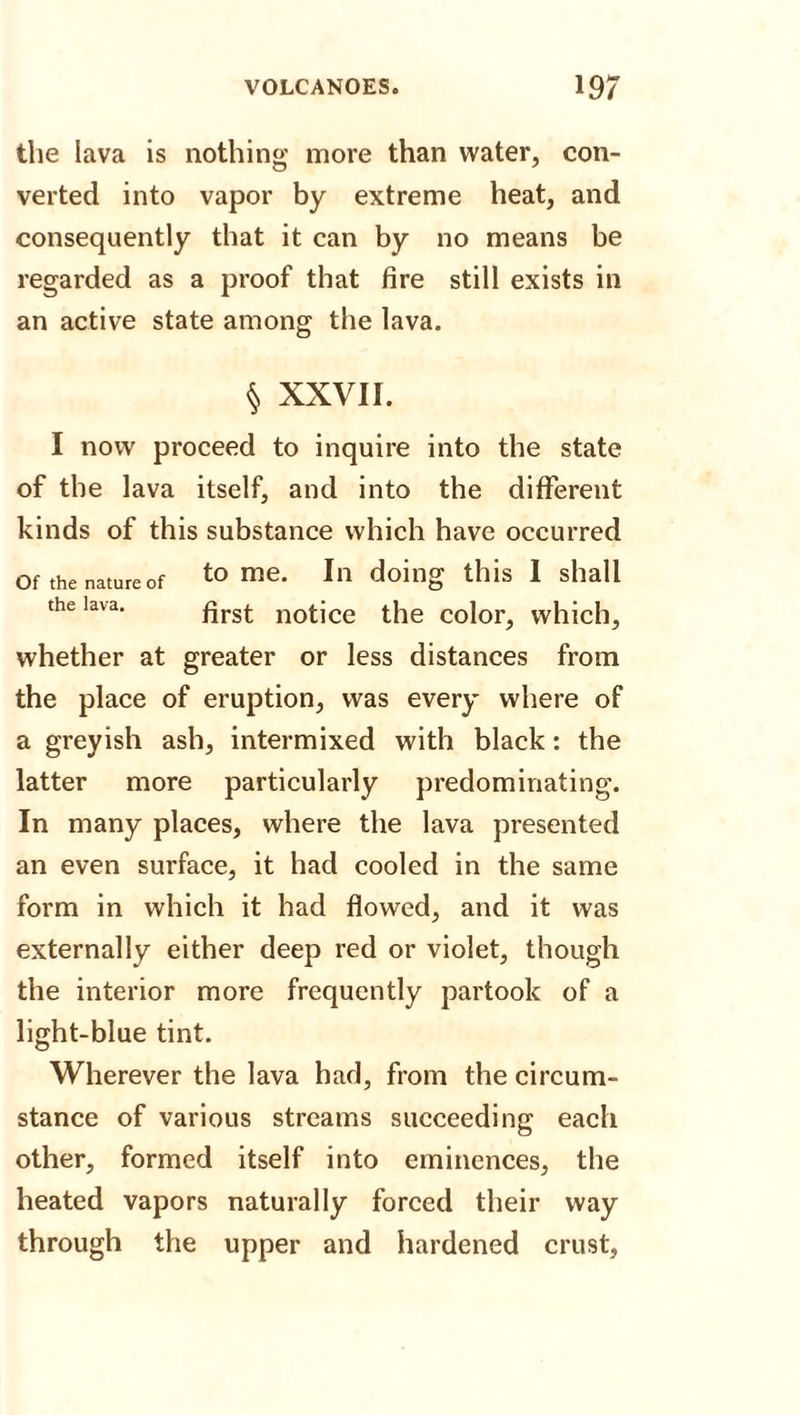 the lava is nothing more than water, con¬ verted into vapor by extreme heat, and consequently that it can by no means be regarded as a proof that fire still exists in an active state among the lava. § XXVII. I now proceed to inquire into the state of the lava itself, and into the different kinds of this substance which have occurred Of thenatureof to me. In doing this I shall the lava. flrSt nof-jce the color^ which, whether at greater or less distances from the place of eruption, was every where of a greyish ash, intermixed with black: the latter more particularly predominating. In many places, where the lava presented an even surface, it had cooled in the same form in which it had flowed, and it was externally either deep red or violet, though the interior more frequently partook of a light-blue tint. Wherever the lava had, from the circum¬ stance of various streams succeeding each other, formed itself into eminences, the heated vapors naturally forced their way through the upper and hardened crust.