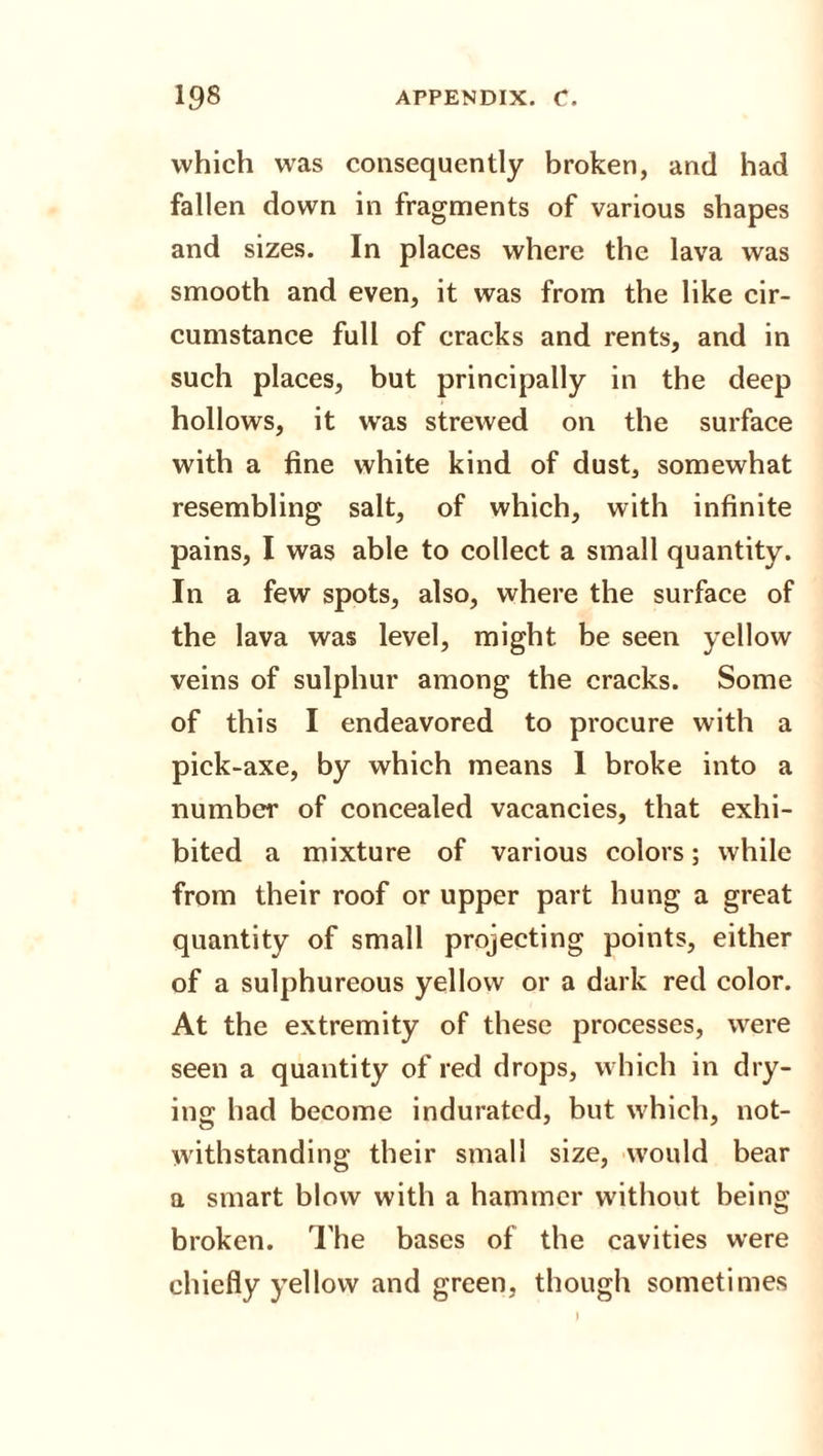 which wras consequently broken, and had fallen down in fragments of various shapes and sizes. In places where the lava was smooth and even, it was from the like cir¬ cumstance full of cracks and rents, and in such places, but principally in the deep hollows, it was strewed on the surface with a fine white kind of dust, somewhat resembling salt, of which, with infinite pains, I was able to collect a small quantity. In a few spots, also, where the surface of the lava was level, might be seen yellow veins of sulphur among the cracks. Some of this I endeavored to procure with a pick-axe, by which means 1 broke into a number of concealed vacancies, that exhi¬ bited a mixture of various colors; while from their roof or upper part hung a great quantity of small projecting points, either of a sulphureous yellow or a dark red color. At the extremity of these processes, were seen a quantity of red drops, which in dry¬ ing had become indurated, but which, not¬ withstanding their small size, would bear a smart blow with a hammer without being broken. The bases of the cavities were chiefly yellow and green, though sometimes
