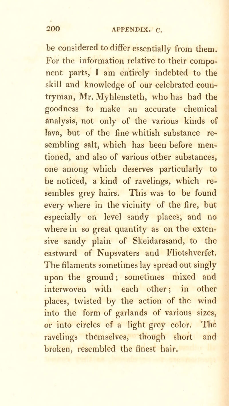 be considered to differ essentially from them. For the information relative to their compo¬ nent parts, I am entirely indebted to the skill and knowledge of our celebrated coun¬ tryman, Mr. Myhlensteth, who has had the goodness to make an accurate chemical analysis, not only of the various kinds of lava, but of the fine whitish substance re¬ sembling salt, which has been before men¬ tioned, and also of various other substances, one among which deserves particularly to be noticed, a kind of ravelings, which re¬ sembles grey hairs. This was to be found every where in the vicinity of the fire, but especially on level sandy places, and no where in so great quantity as on the exten¬ sive sandy plain of Skeidarasand, to the eastward of Nupsvaters and Fliotshverfet. The filaments sometimes lay spread out singly upon the ground; sometimes mixed and interwoven with each other; in other places, twisted by the action of the wind into the form of garlands of various sizes, or into circles of a light grey color. The ravelings themselves, though short and broken, resembled the finest hair.