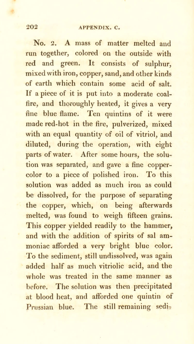 No. 2. A mass of matter melted and run together, colored on the outside with red and green. It consists of sulphur, mixed with iron, copper, sand, and other kinds of earth which contain some acid of salt. If a piece of it is put into a moderate coal- fire, and thoroughly heated, it gives a very fine blue flame. Ten quintins of it were made red-hot in the fire, pulverized, mixed with an equal quantity of oil of vitriol, and diluted, during the operation, with eight parts of water. After some hours, the solu¬ tion was separated, and gave a fine copper- color to a piece of polished iron. To this solution was added as much iron as could be dissolved, for the purpose of separating the copper, which, on being afterwards melted, was found to weigh fifteen grains. This copper yielded readily to the hammer, and with the addition of spirits of sal am¬ moniac afforded a very bright blue color. To the sediment, still undissolved, was again added half as much vitriolic acid, and the whole was treated in the same manner as before. The solution was then precipitated at blood heat, and afforded one quintin of Prussian blue. The still remaining sedi?