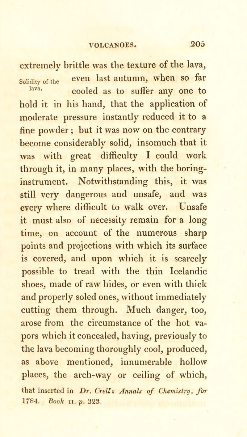 extremely brittle was the texture of the lava, Solidity of the even last autumn, when so far lav3, cooled as to suffer any one to hold it in his hand, that the application of moderate pressure instantly reduced it to a fine powder ; but it was now on the contrary become considerably solid, insomuch that it was with great difficulty I could work through it, in many places, with the boring- instrument. Notwithstanding this, it was still very dangerous and unsafe, and was every where difficult to walk over. Unsafe it must also of necessity remain for a long time, on account of the numerous sharp points and projections with which its surface is covered, and upon which it is scarcely possible to tread with the thin Icelandic shoes, made of raw hides, or even with thick and properly soled ones, without immediately cutting them through. Much danger, too, arose from the circumstance of the hot va¬ pors which it concealed, having, previously to the lava becoming thoroughly cool, produced, as above mentioned, innumerable hollow places, the arch-way or ceiling of which, that inserted in Dr. Crell's Annals of Chemistry, for 1784. Boole n. p, 323.