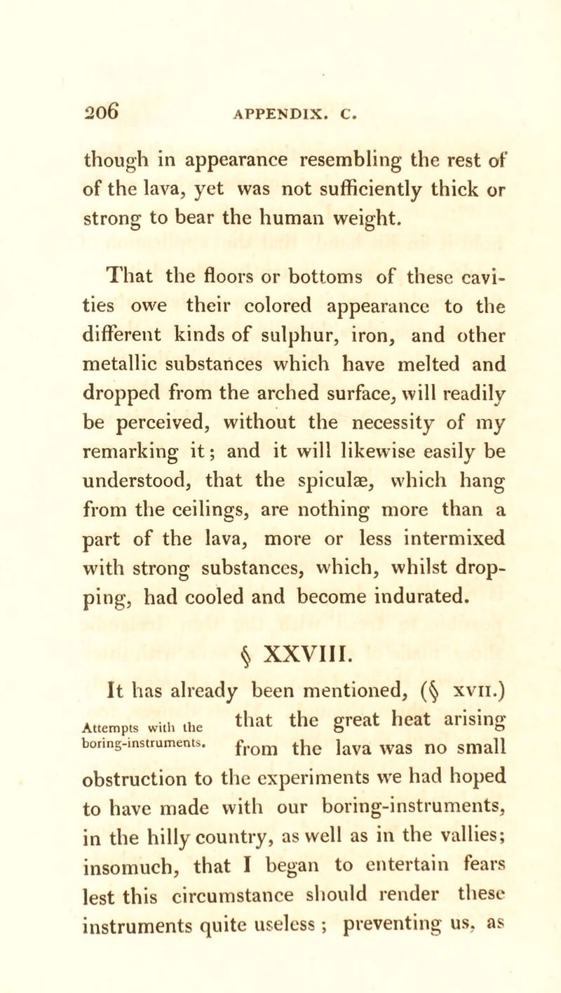 20 6 though in appearance resembling the rest of of the lava, yet was not sufficiently thick or strong to bear the human weight. That the floors or bottoms of these cavi¬ ties owe their colored appearance to the different kinds of sulphur, iron, and other metallic substances which have melted and dropped from the arched surface, will readily be perceived, without the necessity of my remarking it; and it will likewise easily be understood, that the spiculae, which hang from the ceilings, are nothing more than a part of the lava, more or less intermixed with strong substances, which, whilst drop¬ ping, had cooled and become indurated. § XXVIII. It has already been mentioned, (§ xvn.) Attempts with the that the great heat arising boring-instruments. f,-om the lava Was no Small obstruction to the experiments we had hoped to have made with our boring-instruments, in the hilly country, as well as in the vallies; insomuch, that I began to entertain fears lest this circumstance should render these instruments quite useless; preventing us, as