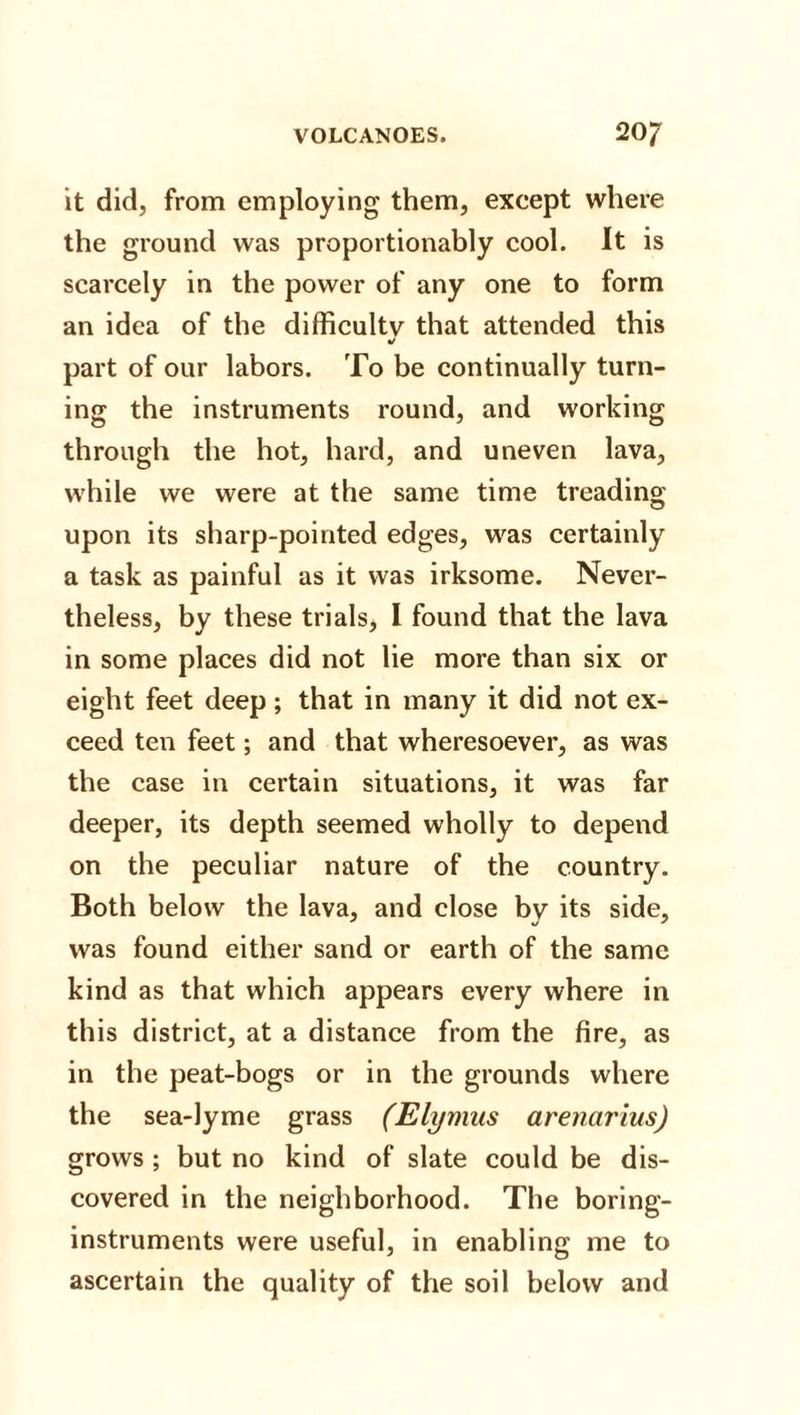 it did, from employing them, except where the ground was proportionally cool. It is scarcely in the power of any one to form an idea of the difficulty that attended this •/ part of our labors. To be continually turn¬ ing the instruments round, and working through the hot, hard, and uneven lava, while we were at the same time treading upon its sharp-pointed edges, was certainly a task as painful as it was irksome. Never¬ theless, by these trials, I found that the lava in some places did not lie more than six or eight feet deep; that in many it did not ex¬ ceed ten feet; and that wheresoever, as was the case in certain situations, it was far deeper, its depth seemed wholly to depend on the peculiar nature of the country. Both below the lava, and close by its side, was found either sand or earth of the same kind as that which appears every where in this district, at a distance from the fire, as in the peat-bogs or in the grounds where the sea-lyme grass (Elymus arencirius) grows ; but no kind of slate could be dis¬ covered in the neighborhood. The boring- instruments were useful, in enabling me to ascertain the quality of the soil below and