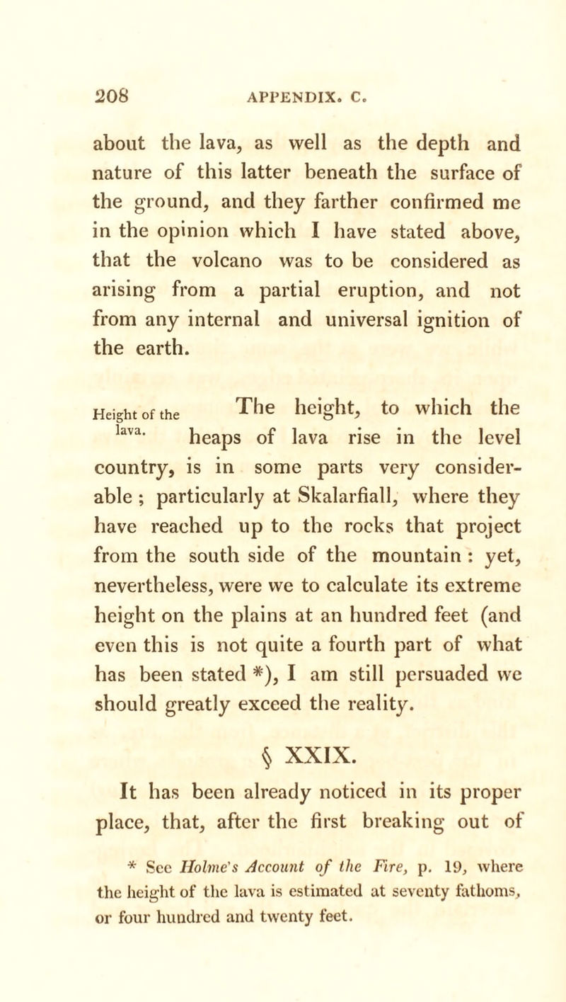 about the lava, as well as the depth and nature of this latter beneath the surface of the ground, and they farther confirmed me in the opinion which I have stated above, that the volcano was to be considered as arising from a partial eruption, and not from any internal and universal ignition of the earth. Height of the Tlie height, to which the lava&lt; heaps of lava rise in the level country, is in some parts very consider¬ able ; particularly at Skalarfiall, where they have reached up to the rocks that project from the south side of the mountain : yet, nevertheless, were we to calculate its extreme height on the plains at an hundred feet (and even this is not quite a fourth part of what has been stated *), I am still persuaded we should greatly exceed the reality. § XXIX. It has been already noticed in its proper place, that, after the first breaking out of * See Holme's Account of the Fire, p. 19, where the height of the lava is estimated at seventy fathoms, or four hundred and twenty feet.
