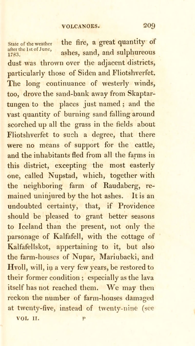 State of the weather the fire, SI gieat quantity of after the 1st of June, . l l 1 1 1783. ashes, sand, and sulphureous dust was thrown over the adjacent districts, particularly those of Siden and Fliotshverfet. The long continuance of westerly winds, too, drove the sand-bank away from Skaptar- tungen to the places just named ; and the vast quantity of burning sand falling around scorched up all the grass in the fields about Fliotshverfet to such a degree, that there were no means of support for the cattle, and the inhabitants fled from all the farms in this district, excepting the most easterly one, called Nupstad, which, together with the neighboring farm of Raudaberg, re¬ mained uninjured by the hot ashes. It is an undoubted certainty, that, if Providence should be pleased to grant better seasons to Iceland than the present, not only the parsonage of Kalfafell, with the cottage of Kalfafellskot, appertaining to it, but also the farm-houses of Nupar, Mariubacki, and Hvoll, will, in a very few years, be restored to their former condition ; especially as the lava itself has not reached them. We may then reckon the number of farm-houses damaged at twenty-five, instead of twenty-nine (see VOL If. p