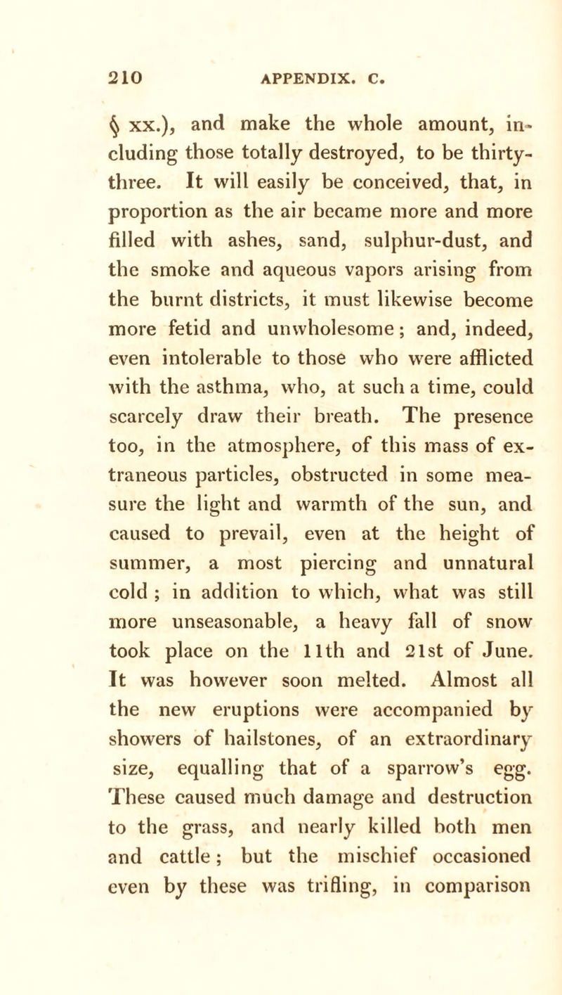 ^ xx.), and make the whole amount, in¬ cluding those totally destroyed, to be thirty- three. It will easily be conceived, that, in proportion as the air became more and more filled with ashes, sand, sulphur-dust, and the smoke and aqueous vapors arising from the burnt districts, it must likewise become more fetid and unwholesome; and, indeed, even intolerable to those who were afflicted with the asthma, who, at such a time, could scarcely draw their breath. The presence too, in the atmosphere, of this mass of ex¬ traneous particles, obstructed in some mea¬ sure the light and warmth of the sun, and caused to prevail, even at the height of summer, a most piercing and unnatural cold ; in addition to which, what was still more unseasonable, a heavy fall of snow took place on the 11th and 21st of June. It was however soon melted. Almost all the new eruptions were accompanied by showers of hailstones, of an extraordinary size, equalling that of a sparrow’s egg. These caused much damage and destruction to the grass, and nearly killed both men and cattle; but the mischief occasioned even by these was trifling, in comparison