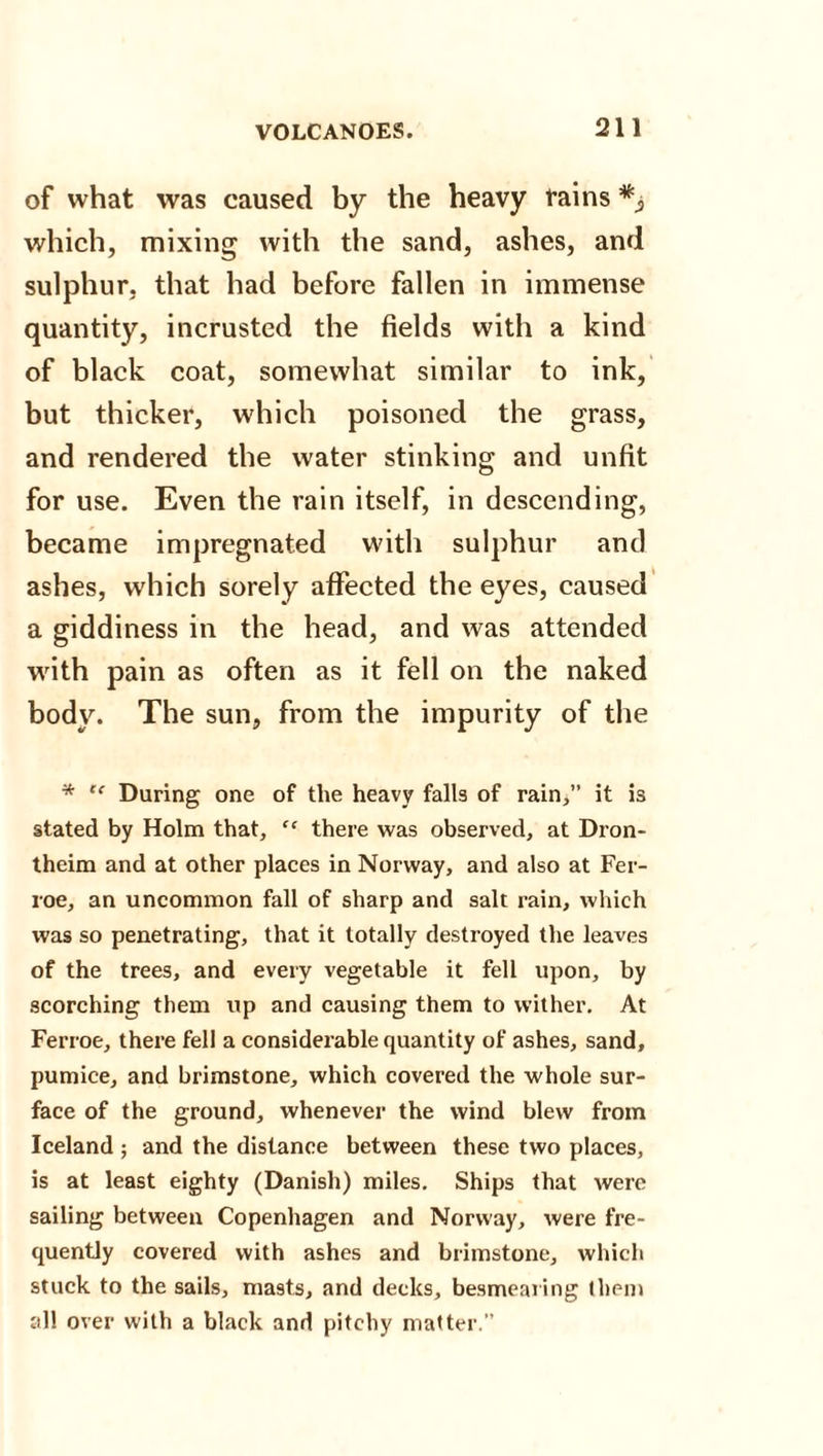of what was caused by the heavy tains which, mixing with the sand, ashes, and sulphur, that had before fallen in immense quantity, incrusted the fields with a kind of black coat, somewhat similar to ink, but thicker, which poisoned the grass, and rendered the water stinking and unfit for use. Even the rain itself, in descending, became impregnated with sulphur and ashes, which sorely affected the eyes, caused a giddiness in the head, and was attended with pain as often as it fell on the naked body. The sun, from the impurity of the * “ During one of the heavy falls of rain,” it is stated by Holm that, “ there was observed, at Dron- theim and at other places in Norway, and also at Fer- roe, an uncommon fall of sharp and salt rain, which was so penetrating, that it totally destroyed the leaves of the trees, and every vegetable it fell upon, by scorching them up and causing them to wither. At Ferroe, there fell a considerable quantity of ashes, sand, pumice, and brimstone, which covered the whole sur¬ face of the ground, whenever the wind blew from Iceland ; and the distance between these two places, is at least eighty (Danish) miles. Ships that were sailing between Copenhagen and Norway, were fre¬ quently covered with ashes and brimstone, which stuck to the sails, masts, and decks, besmearing them all over with a black and pitchy matter.”