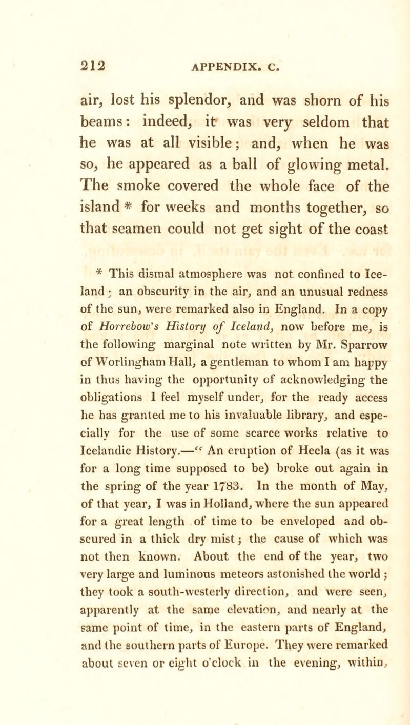 air, lost his splendor, and was shorn of his beams: indeed, it was very seldom that he was at all visible; and, when he was so, he appeared as a ball of glowing metal. The smoke covered the whole face of the island * for weeks and months together, so that seamen could not get sight of the coast * This dismal atmosphere was not confined to Ice¬ land ; an obscurity in the air, and an unusual redness of the sun, were remarked also in England. In a copy of Horrebow's Historij of Iceland, now before me, is the following marginal note written by Mr. Sparrow of Worlingham Hall, a gentleman to whom I am happy in thus having the opportunity of acknowledging the obligations I feel myself under, for the ready access he has granted me to his invaluable library, and espe¬ cially for the use of some scarce works relative to Icelandic History.—“ An eruption of Hecla (as it was for a long time supposed to be) broke out again in the spring of the year 1783. In the month of May, of that year, I was in Holland, where the sun appeared for a great length of time to be enveloped and ob¬ scured in a thick dry mist; the cause of which was not then known. About the end of the year, two very large and luminous meteors astonished the world ; they took a south-westerly direction, and were seen, apparently at the same elevation, and nearly at the same point of time, in the eastern parts of England, and the southern parts of Europe. They were remarked about seven or eight o’clock in the evening, within.
