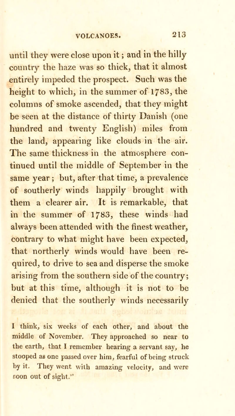 until they were close upon it; and in the hilly country the haze was so thick, that it almost entirely impeded the prospect. Such was the height to which, in the summer of 1783, the columns of smoke ascended, that they might be seen at the distance of thirty Danish (one hundred and twenty English) miles from the land, appearing like clouds in the air. The same thickness in the atmosphere con¬ tinued until the middle of September in the same year ; but, after that time, a prevalence of southerly winds happily brought with them a clearer air. It is remarkable, that in the summer of 1783, these winds had always been attended with the finest weather, contrary to what might have been expected, that northerly winds would have been re¬ quired, to drive to sea and disperse the smoke arising from the southern side of the country; but at this time, although it is not to be denied that the southerly winds necessarily I think, six weeks of each other, and about the middle of November. They approached so near to the earth, that I remember hearing a servant say, he stooped as one passed over him, fearful of being struck by it. They went with amazing velocity, and were roon out of sight.”