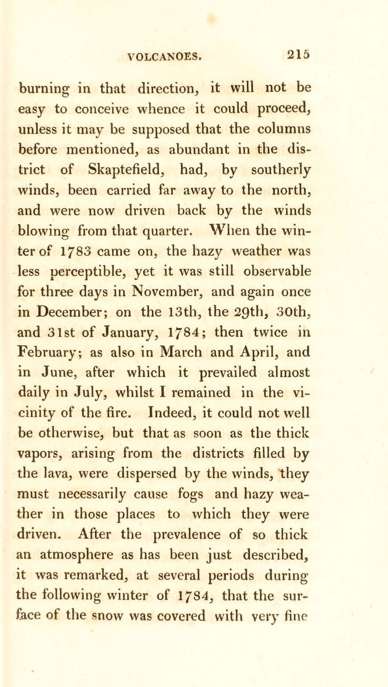 burning in that direction, it will not be easy to conceive whence it could proceed, unless it may be supposed that the columns before mentioned, as abundant in the dis¬ trict of Skaptefield, had, by southerly winds, been carried far away to the north, and were now driven back by the winds blowing from that quarter. When the win¬ ter of 1783 came on, the hazy weather was less perceptible, yet it was still observable for three days in November, and again once in December; on the 13th, the 29th, 30th, and 31st of January, 1784; then twice in February; as also in March and April, and in June, after which it prevailed almost daily in July, whilst I remained in the vi¬ cinity of the fire. Indeed, it could not well be otherwise, but that as soon as the thick vapors, arising from the districts filled by the lava, were dispersed by the winds, they must necessarily cause fogs and hazy wea¬ ther in those places to which they were driven. After the prevalence of so thick an atmosphere as has been just described, it was remarked, at several periods during the following winter of 1784, that the sur¬ face of the snow was covered with very fine