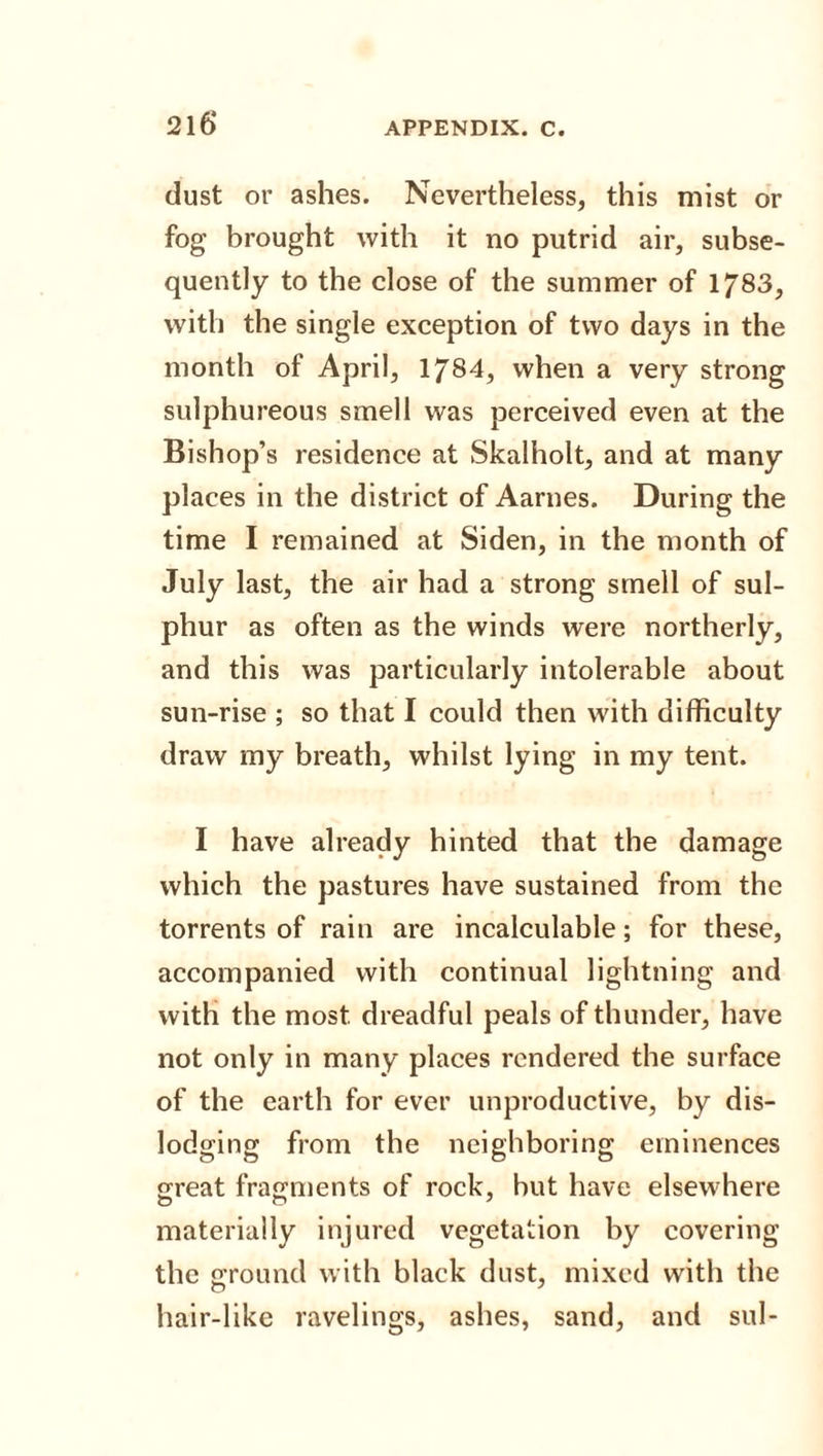 216* dust or ashes. Nevertheless, this mist or fog brought with it no putrid air, subse¬ quently to the close of the summer of 1783, with the single exception of two days in the month of April, 1784, when a very strong sulphureous smell was perceived even at the Bishop’s residence at Skalholt, and at many places in the district of Aarnes. During the time I remained at Siden, in the month of July last, the air had a strong smell of sul¬ phur as often as the winds were northerly, and this was particularly intolerable about sun-rise ; so that I could then with difficulty draw my breath, whilst lying in my tent. I have already hinted that the damage which the pastures have sustained from the torrents of rain are incalculable; for these, accompanied with continual lightning and with the most dreadful peals of thunder, have not only in many places rendered the surface of the earth for ever unproductive, by dis¬ lodging from the neighboring eminences great fragments of rock, but have elsewhere materially injured vegetation by covering the ground with black dust, mixed with the hair-like ravelings, ashes, sand, and sul-