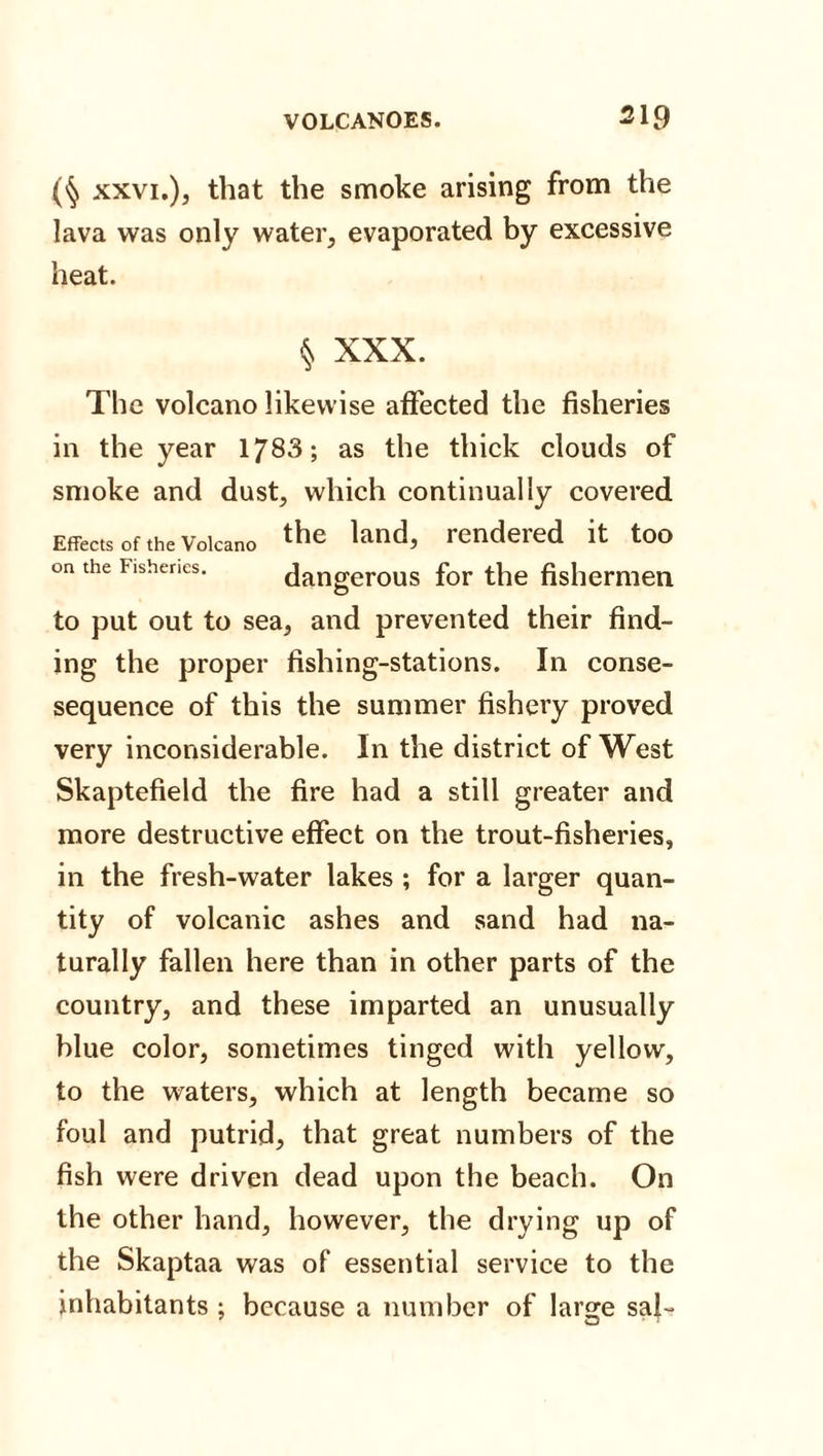 xxvi.), that the smoke arising from the lava was only water, evaporated by excessive heat. § XXX. The volcano likewise affected the fisheries in the year 1783; as the thick clouds of smoke and dust, which continually covered Effects of the Volcano the knd&gt; rendered it too on the Fisheries. dangerous for the fishermen to put out to sea, and prevented their find¬ ing the proper fishing-stations. In conse- sequence of this the summer fishery proved very inconsiderable. In the district of West Skaptefield the fire had a still greater and more destructive effect on the trout-fisheries, in the fresh-water lakes ; for a larger quan¬ tity of volcanic ashes and sand had na¬ turally fallen here than in other parts of the country, and these imparted an unusually blue color, sometimes tinged with yellow, to the waters, which at length became so foul and putrid, that great numbers of the fish were driven dead upon the beach. On the other hand, however, the drying up of the Skaptaa was of essential service to the inhabitants ; because a number of large saf-