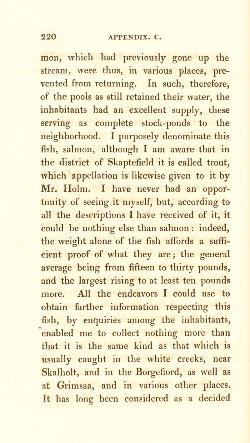 mon, which had previously gone up the stream, were thus, in various places, pre¬ vented from returning. In such, therefore, of the pools as still retained their water, the inhabitants had an excellent supply, these serving as complete stock-ponds to the neighborhood. I purposely denominate this fish, salmon, although I am aware that in the district of Skaptefield it is called trout, which appellation is likewise given to it by Mr. Holm. I have never had an oppor¬ tunity of seeing it myself, but, according to all the descriptions I have received of it, it could be nothing else than salmon: indeed, the weight alone of the fish affords a suffi- cient proof of what they are; the general average being from fifteen to thirty pounds, and the largest rising to at least ten pounds more. All the endeavors I could use to obtain farther information respecting this fish, by enquiries among the inhabitants, enabled me to collect nothing more than that it is the same kind as that which is usually caught in the white creeks, near Skalholt, and in the Borgcfiord, as well as at Grimsaa, and in various other places. It has long been considered as a decided