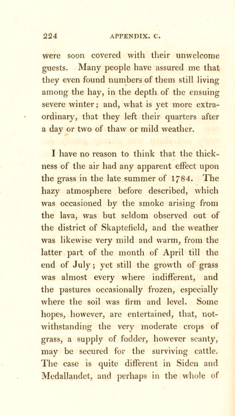were soon covered with their unwelcome guests. Many people have assured me that they even found numbers of them still living among the hay, in the depth of the ensuing severe winter; and, what is yet more extra¬ ordinary, that they left their quarters after a dav or two of thaw or mild weather. •/ I have no reason to think that the thick¬ ness of the air had any apparent effect upon the grass in the late summer of lf84. The hazy atmosphere before described, which was occasioned by the smoke arising from the lava, was but seldom observed out of the district of Skaptefield, and the weather was likewise very mild and warm, from the latter part of the month of April till the end of July ; yet still the growth of grass was almost every where indifferent, and the pastures occasionally frozen, especially where the soil was firm and level. Some hopes, however, are entertained, that, not¬ withstanding the very moderate crops of grass, a supply of fodder, however scanty, may be secured for the surviving; cattle. The case is quite different in Siden and Medallandet, and perhaps in the whole of