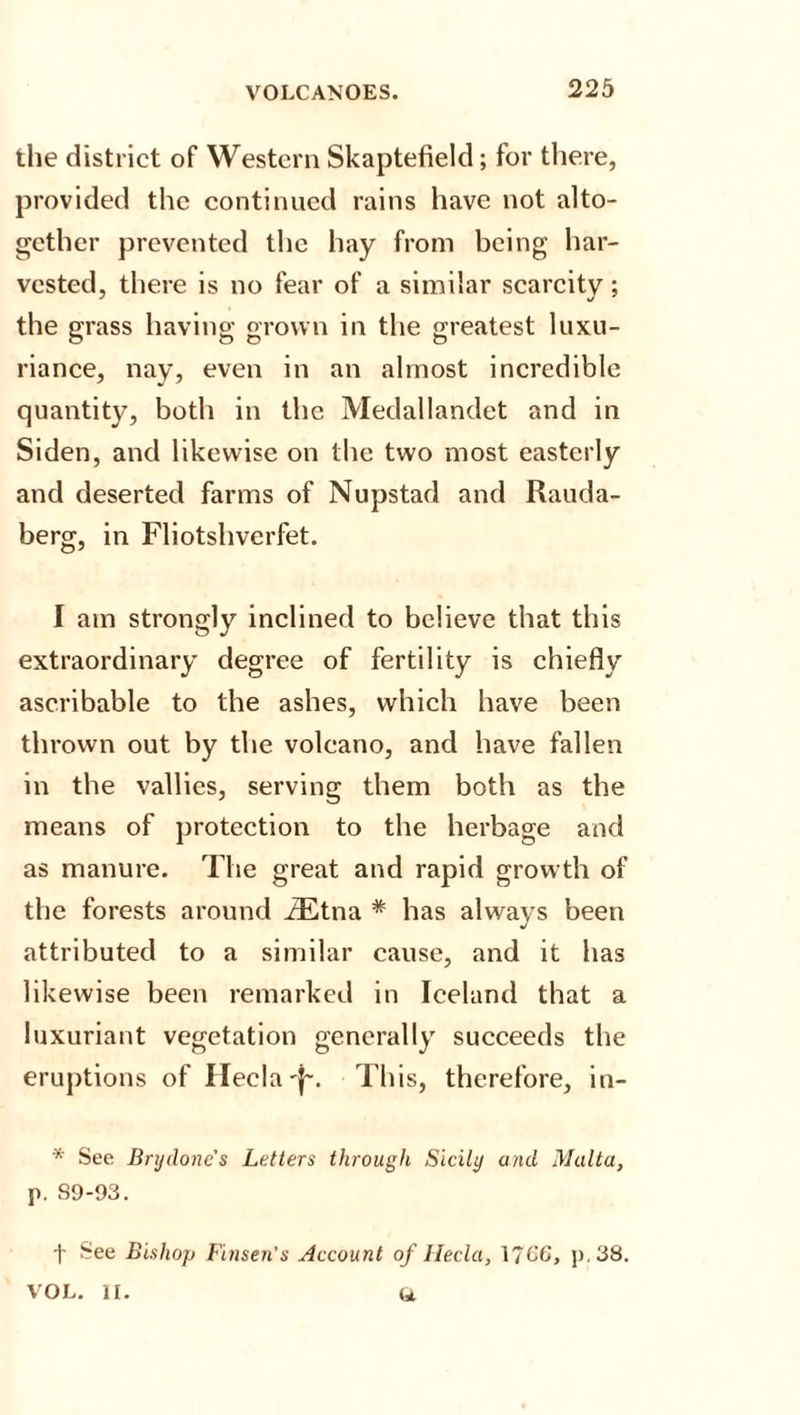the district of Western Skaptefield; for there, provided the continued rains have not alto¬ gether prevented the hay from being har¬ vested, there is no fear of a similar scarcity; the grass having grown in the greatest luxu¬ riance, nay, even in an almost incredible quantity, both in the Medallandet and in Siden, and likewise on the two most easterly and deserted farms of Nupstad and Rauda- berg, in Fliotshverfet. I am strongly inclined to believe that this extraordinary degree of fertility is chiefly ascribable to the ashes, which have been thrown out by the volcano, and have fallen in the vallies, serving them both as the means of protection to the herbage and as manure. The great and rapid growth of the forests around iEtna * has always been J attributed to a similar cause, and it has likewise been remarked in Iceland that a luxuriant vegetation generally succeeds the eruptions of Ilecla'j-. This, therefore, in- * See Bnjdonc's Letters through Sicily and Malta, p. 89-93. t ^ee Bishop Finsen's Account of Ilecla, 17C6, p.38. a VOL. n.