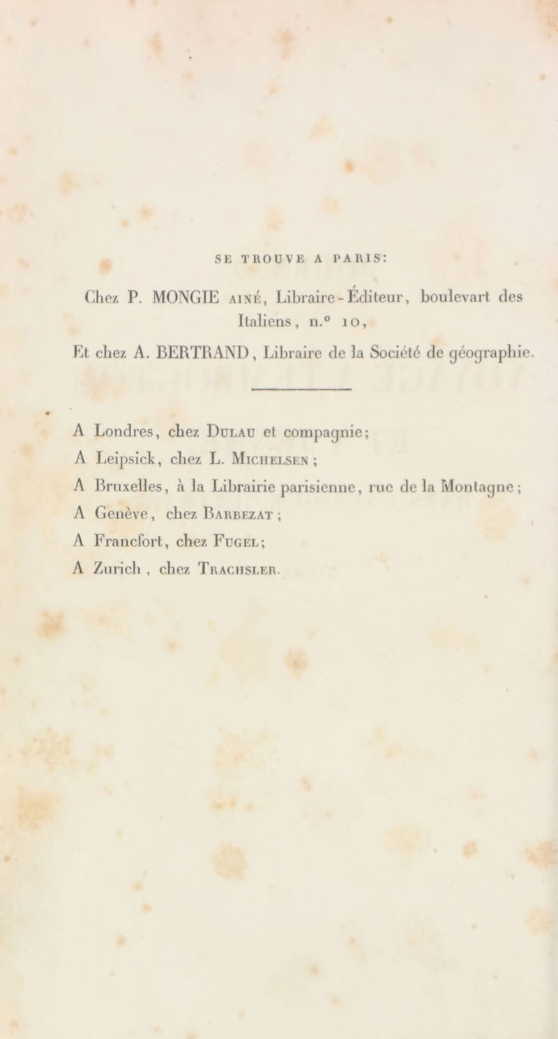 SE TROUVE A PARIS: i Chez P. MONGÏE aîné, Libraire-Editeur, boulevart des Italiens, n.° 10, Et chez A. BERTRAND, Libraire de la Société de géographie. A Londres, chez Dulau et compagnie; A Leipsick, chez L. Michelsen ; A Bruxelles, à la Librairie parisienne, rue delà Montagne; A Genève, chez Bakbezat ; A Francfort , chez Fugel; A Zurich , chez Thaciisler.