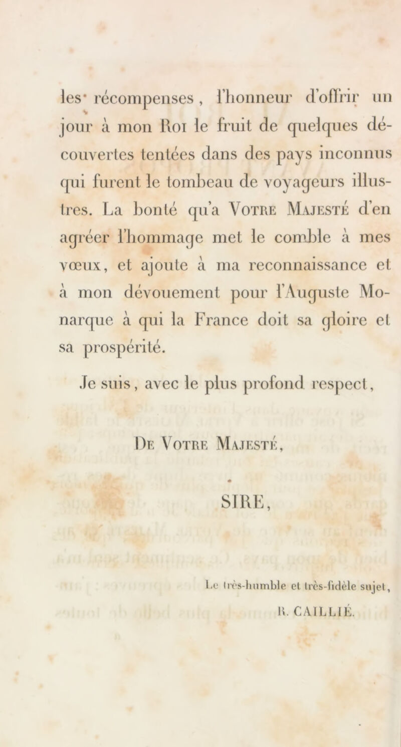 les* récompenses, l’honneur d’offrir un jour à mon Roi le fruit de quelques dé- couvertes tentées dans des pays inconnus qui furent le tombeau de voyageurs illus- tres. La bonté qu’a Votre Majesté d’en agréer l’hommage met le comble à mes vœux, et ajoute à ma reconnaissance et à mon dévouement pour l’Auguste Mo- narque à qui la France doit sa gloire et sa prospérité. Je suis, avec le plus profond respect, De Votre Majesté, SIRE, l e Ilès-humble el Irès-fidèle sujet, R. C AIL LIE.