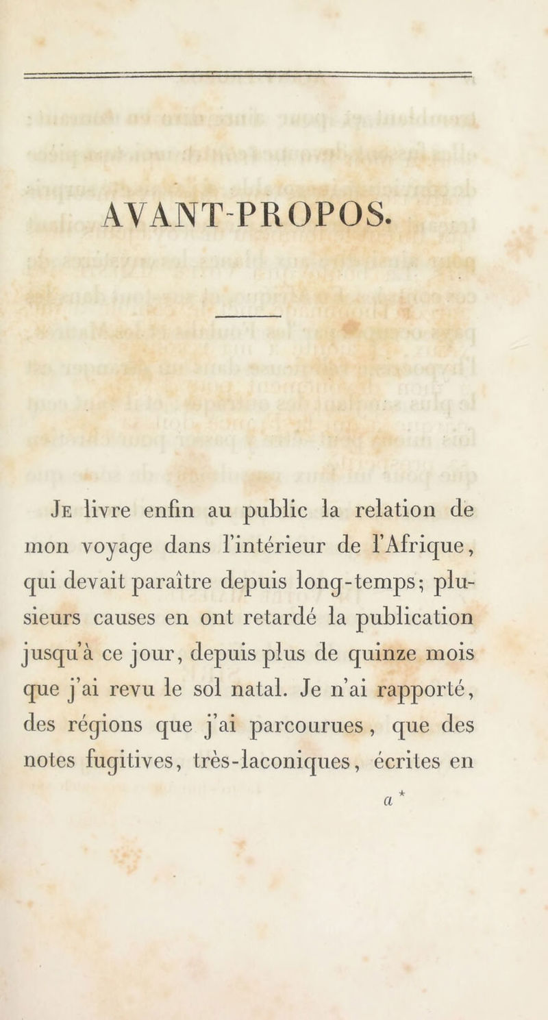 AYANT PROPOS. Je livre enfin au public la relation de mon voyage dans l’intérieur de l’Afrique, qui devait paraître depuis long-temps; plu- sieurs causes en ont retardé la publication jusqu’à ce jour, depuis plus de quinze mois que j’ai revu le sol natal. Je n’ai rapporté, des régions que j’ai parcourues, que des notes fugitives, très-laconiques, écrites en