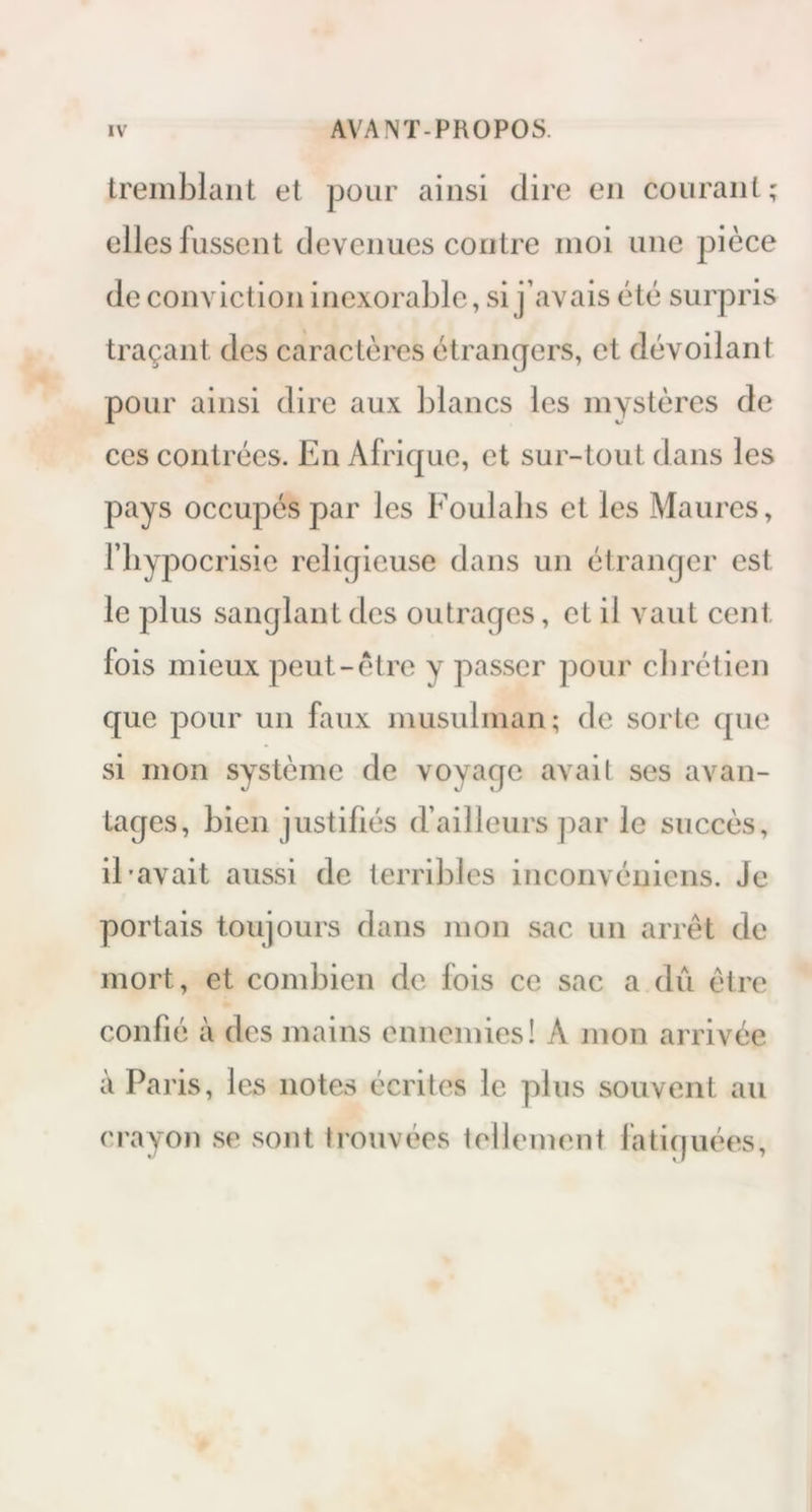 tremblant et pour ainsi dire en courant; elles fussent devenues contre moi une pièce de conviction inexorable, si j’avais été surpris traçant des caractères étrangers, et dévoilant pour ainsi dire aux blancs les mystères de ces contrées. En Afrique, et sur-tout dans les pays occupés par les Foulabs et les Maures, l’hypocrisie religieuse dans un étranger est le plus sanglant des outrages, et il vaut cent fois mieux peut-être y passer pour chrétien que pour un faux musulman ; de sorte que si mon système de voyage avait ses avan- tages, bien justifiés d’ailleurs par le succès, il-avait aussi de terribles inconvéniens. Je portais toujours dans mon sac un arrêt de mort, et combien de fois ce sac a dû être confié à des mains ennemies! À mon arrivée à Paris, les notes écrites le plus souvent au crayon se sont trouvées tellement fatiguées.