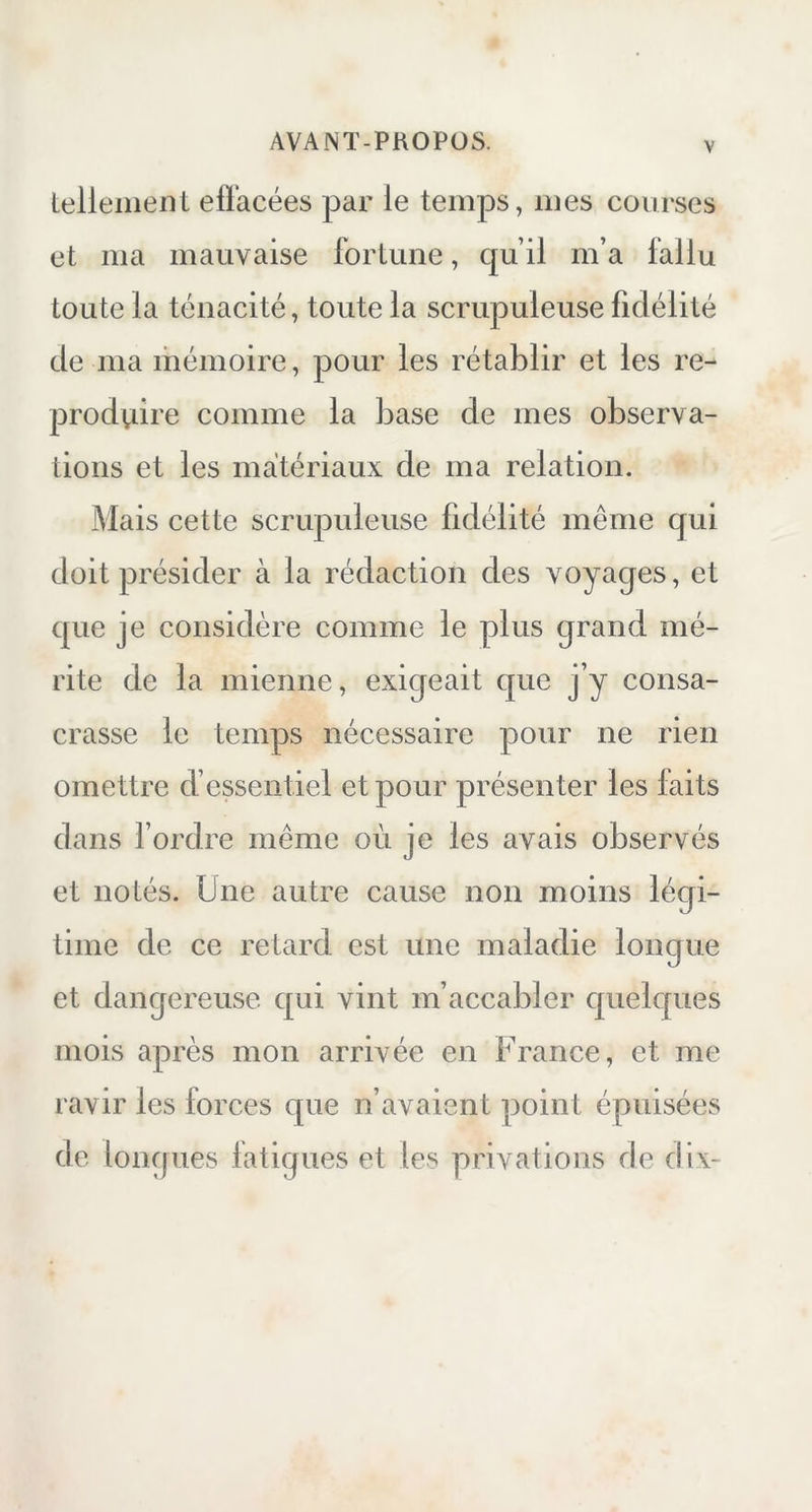 tellement, effacées par le temps, mes courses et ma mauvaise fortune, qu’il m’a fallu toute la ténacité, toute la scrupuleuse fidélité de ma mémoire, pour les rétablir et les re- produire comme la base de mes observa- tions et les matériaux de ma relation. Mais cette scrupuleuse fidélité même qui doit présider à la rédaction des voyages, et que je considère comme le plus grand mé- rite de la mienne, exigeait que j’y consa- crasse le temps nécessaire pour ne rien omettre d’essentiel et pour présenter les faits dans l’ordre même où je les avais observés et notés. Une autre cause non moins légi- time de ce retard est une maladie longue et dangereuse qui vint m’accabler quelques mois après mon arrivée en France, et me ravir les forces que n’avaient point épuisées de longues fatigues et les privations de dix-