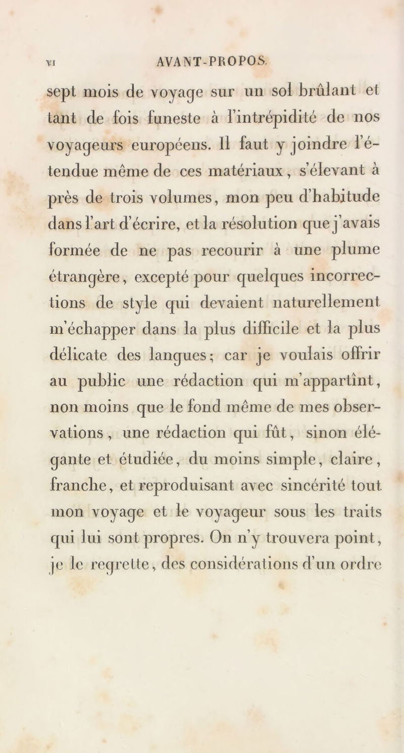 sept mois de voyage sur un sol brûlant et tant de fois funeste à l’intrépidité de nos voyageurs européens. Il laut y joindre l’é- tendue même de ces matériaux, s’élevant à près de trois volumes, mon peu d’habitude dans l’art d’écrire, et la résolution que j’avais formée de ne pas recourir à une plume étrangère, excepté pour quelques incorrec- tions de style qui devaient naturellement m’écliapper dans la plus difficile et la plus délicate des langues; car je voulais offrir au public une rédaction qui m’appartînt, non moins que le fond même de mes obser- vations , une rédaction qui fût, sinon élé- gante et étudiée, du moins simple, claire, franche, et reproduisant avec sincérité tout mon voyage et le voyageur sous les traits qui lui sont propres. On n’y trouvera point, je le regrette, des considérations d’un ordre