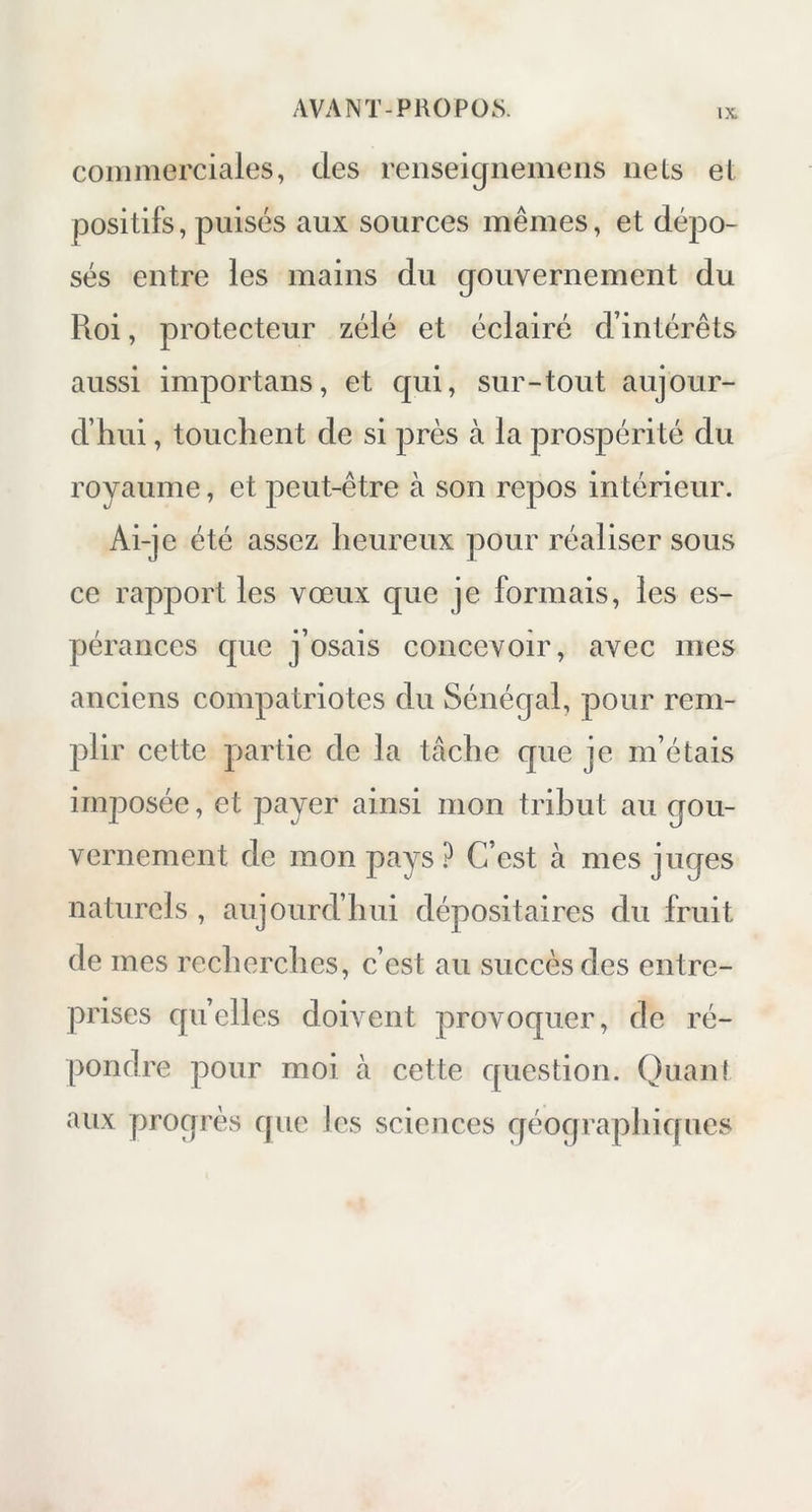 commerciales, des renseignemens nets et positifs, puisés aux sources mêmes, et dépo- sés entre les mains du gouvernement du Roi, protecteur zélé et éclairé d’intérêts aussi importans, et qui, sur-tout aujour- d’hui , touchent de si près à la prospérité du royaume, et peut-être à son repos intérieur. Ai-je été assez heureux pour réaliser sous ce rapport les vœux que je formais, les es- pérances que j’osais concevoir, avec mes anciens compatriotes du Sénégal, pour rem- plir cette partie de la tâche que je m’étais imposée, et payer ainsi mon tribut au gou- vernement de mon pays ? C’est h mes juges naturels , aujourd’hui dépositaires du fruit de mes recherches, c’est au succès des entre- prises quelles doivent provoquer, de ré- pondre pour moi à cette question. Quant aux progrès que les sciences géographiques