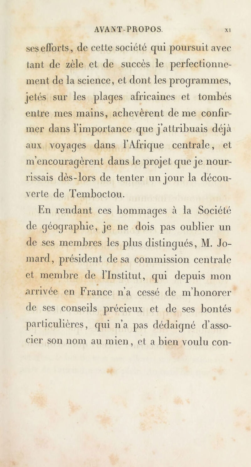 ses efforts, de cette société qui poursuit avec tant de zèle et de succès le perfectionne- ment de la science, et dont les programmes, jetés sur les plages africaines et tombés entre mes mains, achevèrent de me confir- mer dans l’importance que j’attribuais déjà aux voyages dans l’Afrique centrale, et m’encouragèrent dans le projet que je nour- rissais dès-lors de tenter un jour la décou- verte de Temboctou. En rendant ces hommages à la Société de géographie, je ne dois pas oublier un de ses membres les plus distingués, M. Jo- mard, président de sa commission centrale et membre de l’Institut, qui depuis mon arrivée en France n’a cessé de m’honorer de ses conseils précieux et de ses bontés particulières, qui n’a pas dédaigné d’asso- cier son nom au mien, et a bien voulu con-