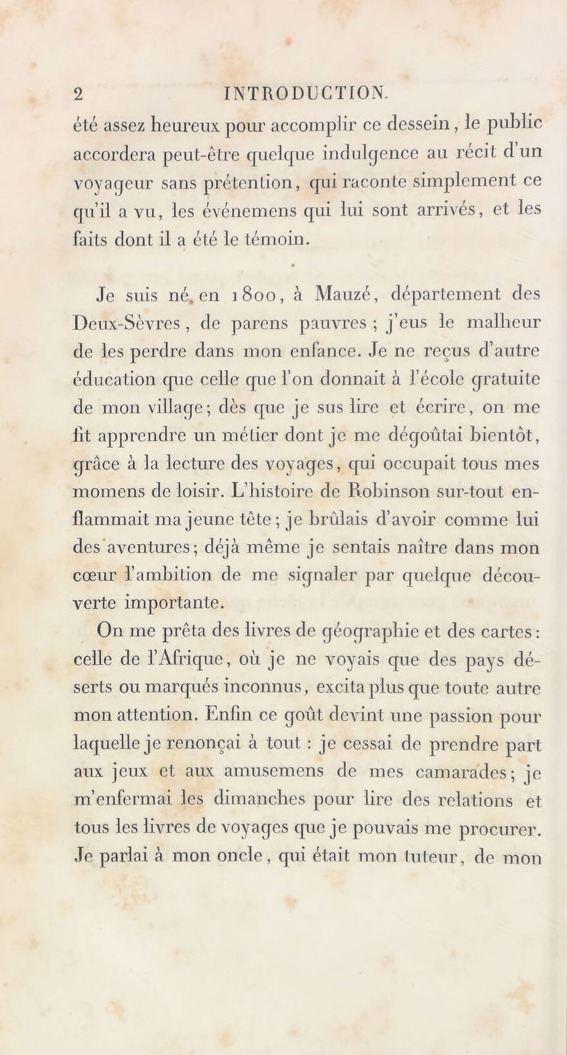 été assez heureux pour accomplir ce dessein, le public accordera peut-être quelque indulgence au récit d un voyaqeur sans prétention, qui raconte simplement ce qu’il a vu, les événemens qui lui sont arrivés, et les faits dont il a été le témoin. Je suis né. en 1800, à Mauzé, département des Deux-Sèvres, de parens pauvres ; j’eus le malheur de les perdre dans mon enfance. Je ne reçus d’autre éducation que celle que l’on donnait à l’école gratuite de mon village; dès que je sus lire et écrire, on me lit apprendre un métier dont je me dégoûtai bientôt, grâce à la lecture des voyages, qui occupait tous mes momens de loisir. L’histoire de Robinson sur-tout en- flammait ma jeune tête; je brûlais d’avoir comme lui des aventures; déjà même je sentais naître dans mon cœur l’ambition de me signaler par quelque décou- verte importante. On me prêta des livres de géographie et des cartes : celle de l’Afrique, où je ne voyais que des pays dé- serts ou marqués inconnus, excita plus que toute autre mon attention. Enfin ce goût devint une passion pour laquelle je renonçai à tout : je cessai de prendre part aux jeux et aux amusemens de mes camarades; je m’enfermai les dimanches pour lire des relations et tous les livres de voyages que je pouvais me procurer. Je parlai à mon oncle, qui était mon tuteur, de mon