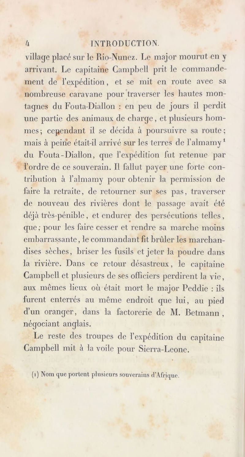 village placé sur le Rio-Nunez. Le major mourut en y arrivant. Le capitaine Campbell prit le commande- ment de l’expédition, et se mit en route avec sa nombreuse caravane pour traverser les hautes mon- tagnes du Fouta-Diallon : en peu de jours il perdit une partie des animaux de charge, et plusieurs hom- mes; cependant il se décida à poursuivre sa route; mais à peine était-il arrivé sur les terres de Talmamy1 du Fouta-Diallon, que l’expédition fut retenue par l’ordre de ce souverain. Il fallut payer une forte con- tribution à l’almamy pour obtenir la permission de faire la retraite, de retourner sur ses pas, traverser de nouveau des rivières dont le passage avait été déjà très-pénible, et endurer des persécutions telles, que; pour les faire cesser et rendre sa marche moins embarrassante, le commandant fit brûler les marchan- dises sèches, briser les fusils et jeter la poudre dans la rivière. Dans ce retour désastreux, le capitaine Campbell et plusieurs de ses officiers perdirent la vie, aux mêmes lieux où était mort le major Peddic : ils furent enterrés au même endroit que lui, au pied d’un oranger, dans la factorerie de M. Betmann , négociant anglais. Le reste des troupes de l’expédition du capitaine Campbell mit à la voile pour Sierra-Leone. (i) Nom que portent plusieurs souverains d’Afrique.