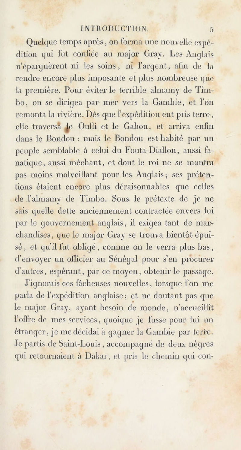 Quelque temps après, on forma une nouvelle expé- dition qui fut confiée au major Gray. Les Anglais n’épargnèrent ni les soins, ni l’argent, afin de la rendre encore plus imposante et plus nombreuse que la première. Pour éviter le terrible almamy de Tim- bo, on se dirigea par mer vers la Gambie, et l’on remonta la rivière. Dès que f expédition eut pris terre , elle traversa ^e Oulli et le Gabou, et arriva enfin dans le Bondou : mais le Bondou est habité par un peuple semblable à celui du Fouta-Diallon, aussi fa- natique, aussi méchant, et dont le roi ne se montra pas moins malveillant pour les Anglais-, ses préten- tions étaient encore plus déraisonnables que celles de l’almamy de Timbo. Sous le prétexte de je ne sais quelle dette anciennement contractée envers lui par le gouvernement anglais, il exigea tant de mar- chandises, que le major Gray se trouva bientôt épui- sé , et qu’il fut obligé, comme on le verra plus bas, d’envoyer un officier au Sénégal pour s’en procurer d’autres, espérant, par ce moyen, obtenir le passage. J’ignorais ces fâcheuses nouvelles, lorsque l’on me parla de l’expédition anglaise ; et ne doutant pas que le major Gray, ayant besoin de monde, n’accueillît l'offre de mes services, quoique je fusse pour lui un étranger, je me décidai à gagner la Gambie par terre. Je partis de Saint-Louis, accompagné de deux nègres qui retournaient à Dakar, et pris le chemin qui con-