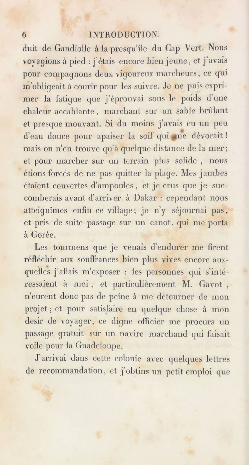 duit de Gandiolle à la presqu’île du Cap Vert. Nous voyagions à pied : j’étais encore bien jeune, et j’avais pour compagnons deux vigoureux marcheurs, ce qui m'obligeait à courir pour les suivre. Je ne puis expri- mer la fatigue que j’éprouvai sous le poids d’une chaleur accablante , marchant sur un sable brûlant et presque mouvant. Si du moins j’avais eu un peu d’eau douce pour apaiser la soif qui «(ne dévorait ! mais on n’en trouve qu’à quelque distance de la mer; et pour marcher sur un terrain plus solide , nous étions forcés de ne pas quitter la plage. Mes jambes étaient couvertes d’ampoules , et je crus que je suc- comberais avant d’arriver à Dakar : cependant nous atteignîmes enfin ce village; je n’y séjournai pas, et pris de suite passage sur un canot, qui me porta à Gorée. Les tourmens que je venais d’endurer me firent réfléchir aux souffrances bien plus vives encore aux- quelles j’allais m’exposer : les personnes qui s’inté- ressaient à moi , et particulièrement M. Gavot , n’eurent donc pas de peine à me détourner de mon projet ; et pour satisfaire en quelque chose à mon désir de voyager, ce digne officier me procura un passage gratuit sur un navire marchand qui faisait voile pour la Guadeloupe. J’arrivai dans cette colonie avec quelques lettres de recommandation, et j’obtins un petit emploi que