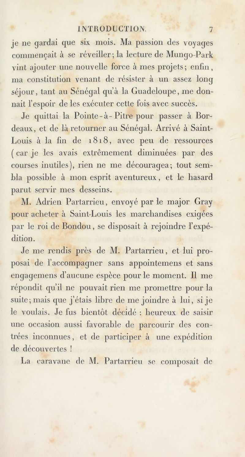 je ne gardai que six mois. Ma passion des voyages commençait à se réveiller; la lecture de Mungo-Park vint ajouter une nouvelle force à mes projets; enfin, ma constitution venant de résister à un assez long séjour, tant au Sénégal qu’à la Guadeloupe, me don- nait l’espoir de les exécuter cette fois avec succès. Je quittai la Pointe-à-Pitre pour passer à Bor- deaux, et de là retourner au Sénégal. Arrivé à Saint- Louis à la fin de 1818, avec peu de ressources ( car je les avais extrêmement diminuées par des courses inutiles), rien ne me découragea; tout sem- bla possible à mon esprit aventureux, et le hasard parut servir mes desseins. M. Adrien Partarrieu, envoyé par le major Gray pour acheter à Saint-Louis les marchandises exigées par le roi de Bondou, se disposait à rejoindre l’expé- dition. Je me rendis près de M. Partarrieu, et lui pro- posai de l’accompagner sans appointemens et sans engagemens d’aucune espèce pour le moment. Il me répondit qu’il ne pouvait rien me promettre pour la suite; mais que j’étais libre de me joindre à lui, si je le voulais. Je fus bientôt décidé : heureux de saisir une occasion aussi favorable de parcourir des con- trées inconnues, et de participer à une expédition de découvertes ! La caravane de M. Partarrieu se composait de