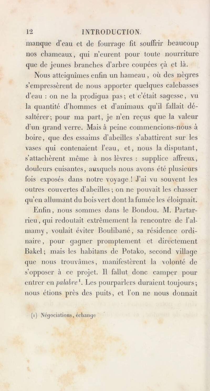 manque d’eau et de fourrage fit souffrir beaucoup nos chameaux, qui n’eurent pour toute nourriture que de jeunes branches d’arbre coupées çà et là. Nous atteignîmes enfin un hameau , où des nègres s’empressèrent de nous apporter quelques calebasses d’eau : on ne la prodigua pas; et c’était sagesse, vu la quantité d’hommes et d’animaux qu’il fallait dé- saltérer; pour ma part, je n’en reçus que la valeur d’un grand verre. Mais à peine commencions-nous à boire, que des essaims d’abeilles s’abattirent sur les vases qui contenaient l’eau, et, nous la disputant, s’attachèrent même à nos lèvres : supplice affreux, douleurs cuisantes, auxquels nous avons été plusieurs fois exposés dans notre voyage ! J’ai vu souvent les outres couvertes d’abeilles ; on ne pouvait les chasser qu’en allumant du bois vert dont la fumée les éloignait. Enfin, nous sommes dans le Bondou. M. Partar- rieu, qui redoutait extrêmement la rencontre de l’al- mamy, voulait éviter Boulibané, sa résidence ordi- naire , pour gagner promptement et directement Bakel; mais les habitans de Potako, second village que nous trouvâmes, manifestèrent la volonté de s’opposer à ce projet. Il fallut donc camper pour entrer en palabreb Les pourparlers duraient toujours; nous étions près des puits, et l’on ne nous donnait (i) Négociations, échange