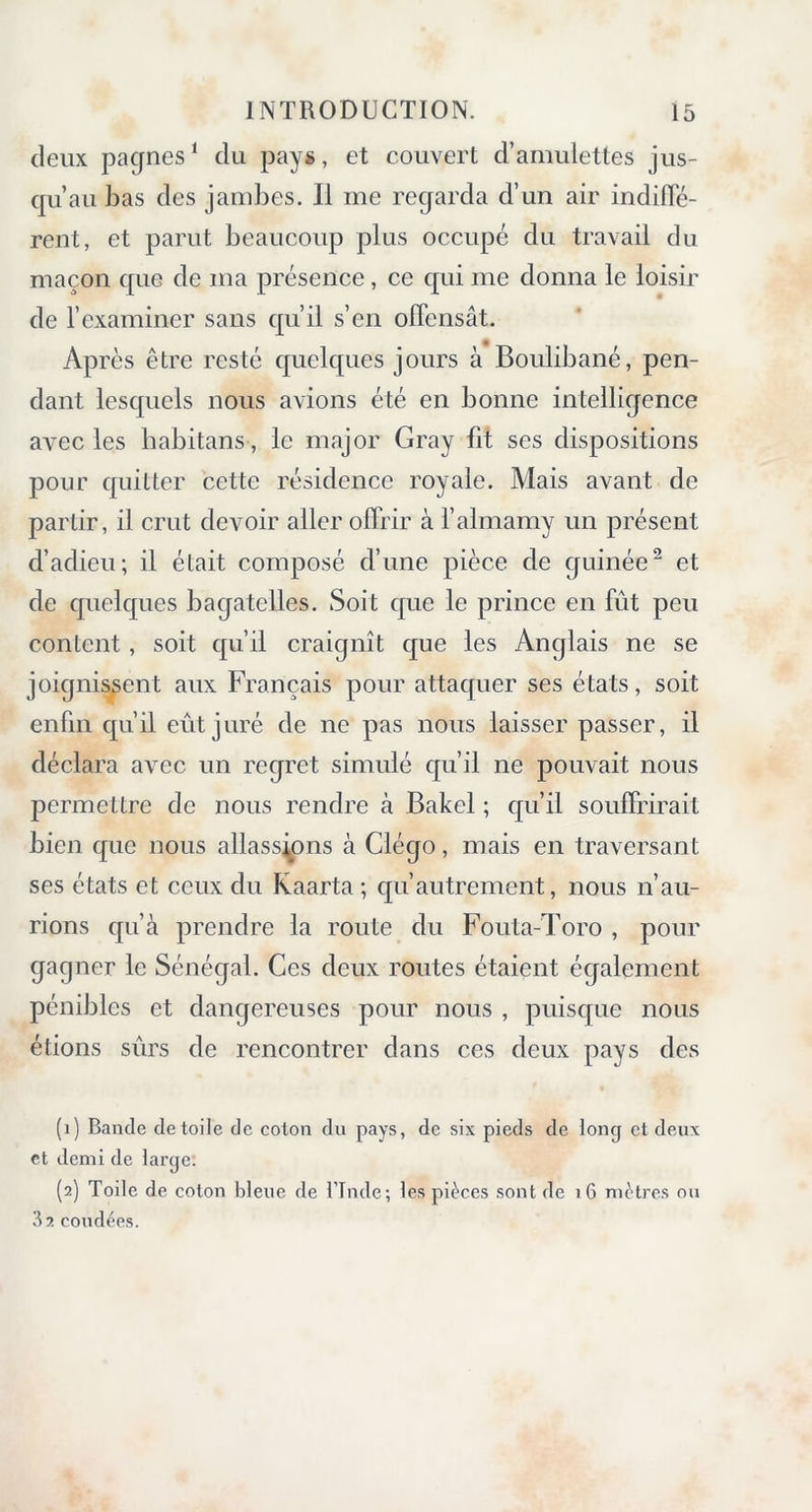 deux pagnes1 du pays, et couvert d’amulettes jus- qu’au bas des jambes. Il me regarda d’un air indiffé- rent, et parut beaucoup plus occupé du travail du maçon que de ma présence , ce qui me donna le loisir de l’examiner sans qu’il s’en offensât. Après être resté quelques jours à Boulibané, pen- dant lesquels nous avions été en bonne intelligence avec les habitans, le major Gray fit ses dispositions pour quitter cette résidence royale. Mais avant de partir, il crut devoir aller offrir à l’almamy un présent d’adieu; il était composé d’une pièce de guinée2 et de quelques bagatelles. Soit que le prince en fût peu content, soit qu’il craignît que les Anglais ne se joignissent aux Français pour attaquer ses états, soit enfin qu’il eût juré de ne pas nous laisser passer, il déclara avec un regret simulé qu’il ne pouvait nous permettre de nous rendre à Bakel ; qu’il souffrirait bien que nous allassions à Clégo, mais en traversant ses états et ceux du Kaarta ; qu’autrement, nous n’au- rions qu’à prendre la route du Fouta-Toro , pour gagner le Sénégal. Ces deux routes étaient également pénibles et dangereuses pour nous , puisque nous étions sûrs de rencontrer dans ces deux pays des (1) Bande de toile de colon du pays, de six pieds de long et deux et demi de large. (2) Toile de coton bleue de l’Tnde; les pièces sont de 16 mètres ou 32 coudées.