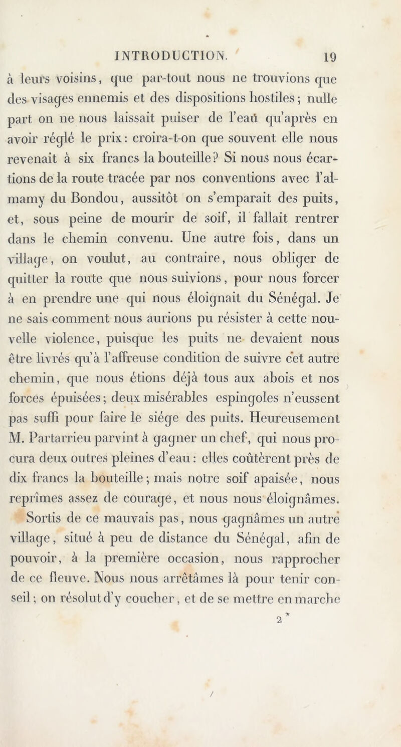 à leurs voisins, que par-tout nous ne trouvions que des visages ennemis et des dispositions hostiles ; nulle part on 11e nous laissait puiser de l’eaü qu’après en avoir réglé le prix : croira-t-on que souvent elle nous revenait à six francs la bouteille ? Si nous nous écar- tions de la route tracée par nos conventions avec l’al- mamy du Bondou, aussitôt on s’emparait des puits, et, sous peine de mourir de soif, il fallait rentrer dans le chemin convenu. Une autre fois, dans un village, on voulut, au contraire, nous obliger de quitter la route que nous suivions, pour nous forcer à en prendre une qui nous éloignait du Sénégal. Je ne sais comment nous aurions pu résister à cette nou- velle violence, puisque les puits 11e devaient nous être livrés qu’à f affreuse condition de suivre cet autre chemin, que nous étions déjà tous aux abois et nos forces épuisées ; deux misérables espingoles n’eussent pas suffi pour faire le siège des puits. Heureusement M. Partarrieu parvint à gagner un chef, qui nous pro- cura deux outres pleines d’eau : elles coûtèrent près de dix francs la bouteille ; mais notre soif apaisée, nous reprîmes assez de courage, et nous nous éloignâmes. Sortis de ce mauvais pas, nous gagnâmes un autre village, situé à peu de distance du Sénégal, afin de pouvoir, à la première occasion, nous rapprocher de ce fleuve. Nous nous arrêtâmes là pour tenir con- seil ; on résolut d’y coucher, et de se mettre en marche !