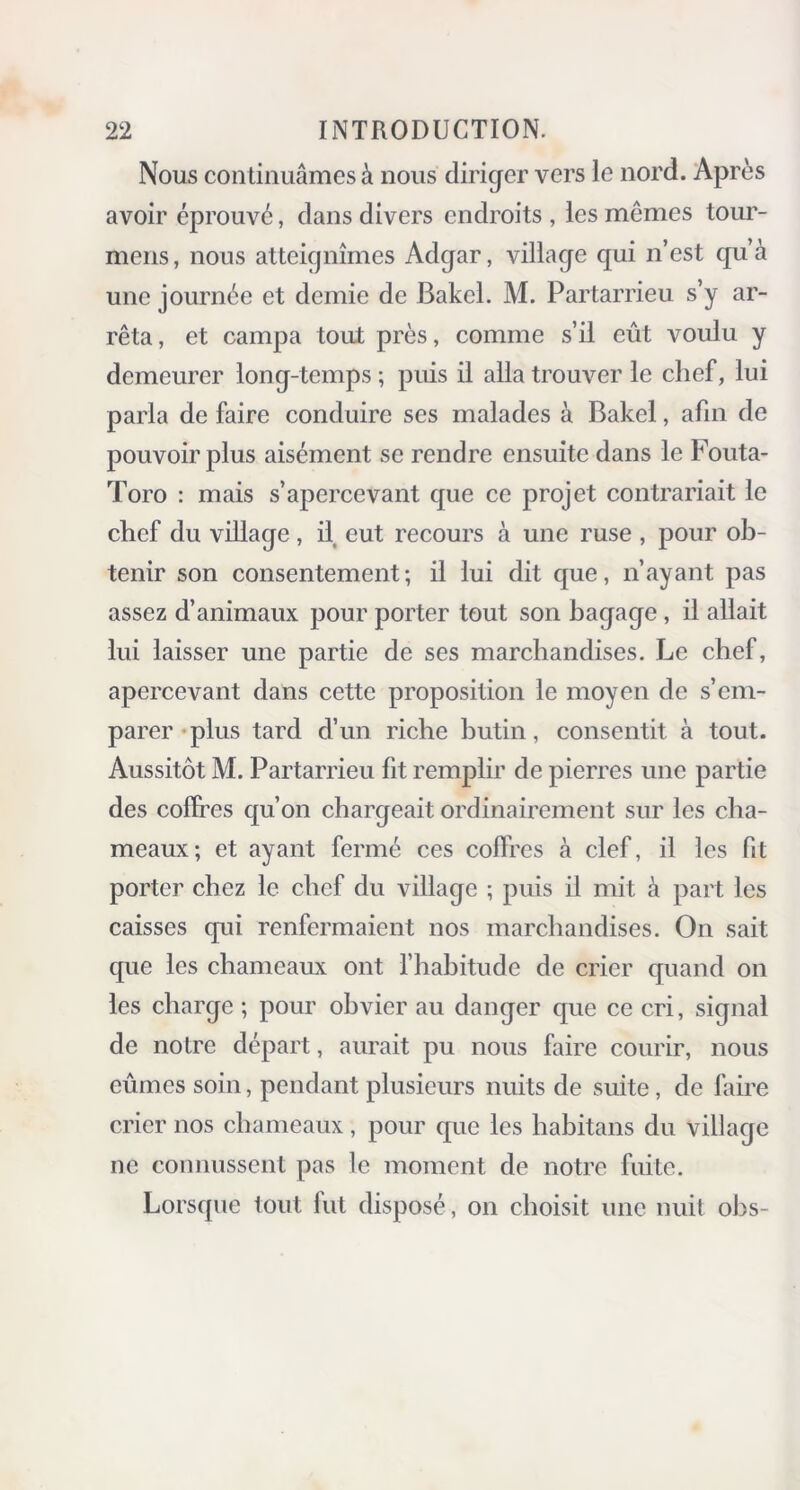 Nous continuâmes à nous diriger vers le nord. Après avoir éprouvé, dans divers endroits , les mêmes tour- mens, nous atteignîmes Adgar, village qui n’est qu’à une journée et demie de Bakcl. M. Partarrieu s’y ar- rêta , et campa tout près, comme s’il eût voulu y demeurer long-temps ; puis il alla trouver le chef, lui parla de faire conduire ses malades à Bakcl, afin de pouvoir plus aisément se rendre ensuite dans le Fouta- Toro : mais s’apercevant que ce projet contrariait le chef du village, il eut recours à une ruse , pour ob- tenir son consentement; il lui dit que, n’ayant pas assez d’animaux pour porter tout son bagage, il allait lui laisser une partie de ses marchandises. Le chef, apercevant dans cette proposition le moyen de s’em- parer plus tard d’un riche butin, consentit à tout. Aussitôt M. Partarrieu fit remplir de pierres une partie des coffres qu’on chargeait ordinairement sur les cha- meaux; et ayant fermé ces coffres à clef, il les fit porter chez le chef du village ; puis il mit à part les caisses qui renfermaient nos marchandises. On sait que les chameaux ont l’habitude de crier quand on les charge ; pour obvier au danger que ce cri, signal de notre départ, aurait pu nous faire courir, nous eûmes soin, pendant plusieurs nuits de suite, de faire crier nos chameaux, pour que les habitans du village ne connussent pas le moment de notre fuite. Lorsque tout lut disposé, on choisit une nuit obs-