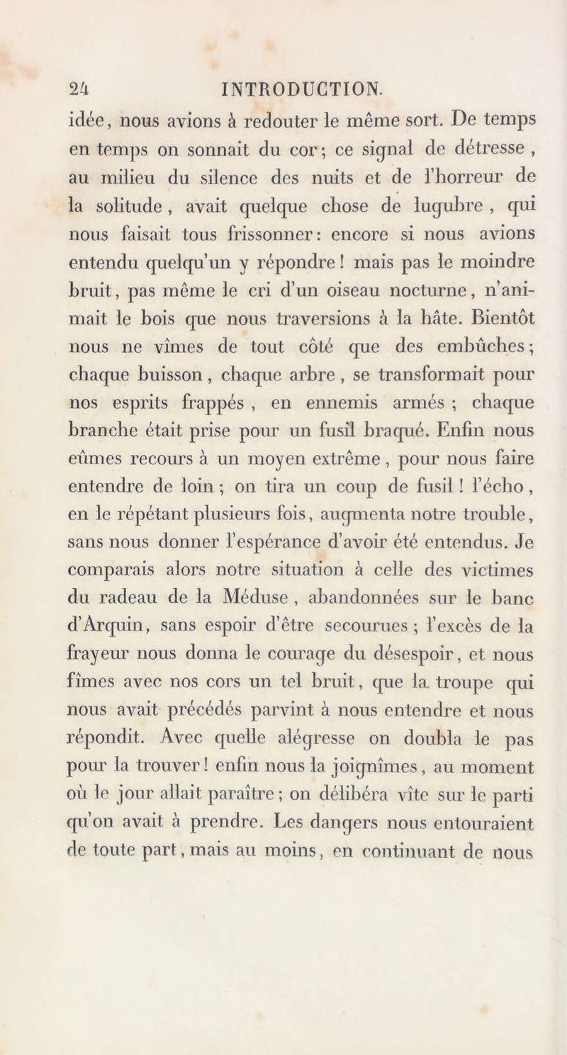 idée, nous avions à redouter le même sort. De temps en temps on sonnait du cor; ce signal de détresse , au milieu du silence des nuits et de l’horreur de la solitude, avait quelque chose de lugubre , qui nous faisait tous frissonner: encore si nous avions entendu quelqu’un y répondre ! mais pas le moindre bruit, pas même le cri d’un oiseau nocturne, n’ani- mait le bois que nous traversions à la bâte. Bientôt nous ne vîmes de tout côté que des embûches ; chaque buisson, chaque arbre, se transformait pour nos esprits frappés , en ennemis armés ; chaque branche était prise pour un fusil braqué. Enfin nous eûmes recours à un moyen extrême, pour nous faire entendre de loin ; on tira un coup de fusil ! l’écho, en le répétant plusieurs fois, augmenta notre trouble, sans nous donner l’espérance d’avoir été entendus. Je comparais alors notre situation à celle des victimes du radeau de la Méduse , abandonnées sur le banc d’Arquin, sans espoir d’être secourues ; l’excès de la frayeur nous donna le courage du désespoir, et nous fîmes avec nos cors un tel bruit, que la. troupe qui nous avait précédés parvint à nous entendre et nous répondit. Avec quelle alégresse on doubla le pas pour la trouver! enfin nous la joignîmes, au moment où le jour allait paraître ; on délibéra vite sur le parti qu’on avait à prendre. Les dangers nous entouraient de toute part, mais au moins, en continuant de nous