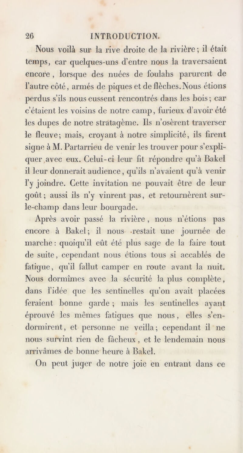 Nous voilà sur la rive droite de la rivière ; il était temps, car quelques-uns d’entre nous la traversaient encore , lorsque des nuées de foulahs parurent de l’autre côté, armés de piques et de flèches.Nous étions perdus s’ils nous eussent rencontrés dans les bois; car c’étaient les voisins de notre camp, furieux d’avoir été les dupes de notre stratagème. Us n’osèrent traverser le fleuve; mais, croyant à notre simplicité, ils firent signe à M. Partarrieu de venir les trouver pour s’expli- quer avec eux. Celui-ci leur fit répondre qu’à Bakel il leur donnerait audience, qu’ils n’avaient qu’à venir l’y joindre. Cette invitation ne pouvait être de leur goût ; aussi ils n’y vinrent pas, et retournèrent sur- le-champ dans leur bourgade. Après avoir passé la rivière , nous n’étions pas encore à Bakel; il nous restait une journée de marche : quoiqu’il eût été plus sage de la faire tout de suite, cependant nous étions tous si accablés de fatigue, qu’il fallut camper en route avant la nuit. Nous dormîmes avec la sécurité la plus complète, dans l’idée que les sentinelles qu’on avait placées feraient bonne garde ; mais les sentinelles ayant éprouvé les mêmes fatigues que nous, elles s’en- dormirent, et personne ne veilla; cependant il ne nous survint rien de fâcheux, et le lendemain nous arrivâmes de bonne heure à Bakel. On peut juger de notre joie en entrant dans ce